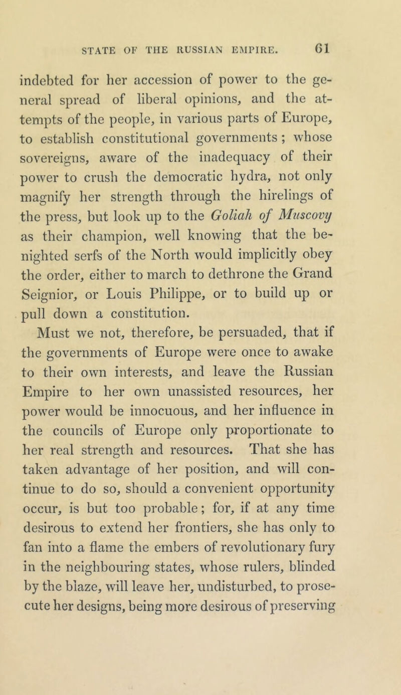 indebted for her accession of power to the ge- neral spread of liberal opinions, and the at- tempts of the people, in various parts of Europe, to establish constitutional governments ; whose sovereigns, aware of the inadequacy of their power to crush the democratic hydra, not only magnify her strength through the hirelings of the press, but look up to the Goliah of Muscovy as their champion, well knowing that the be- nighted serfs of the North would implicitly obey the order, either to march to dethrone the Grand Seignior, or Louis Philippe, or to build up or pull down a constitution. Must we not, therefore, be persuaded, that if the governments of Europe were once to awake to their own interests, and leave the Russian Empire to her own unassisted resources, her power would be innocuous, and her influence in the councils of Europe only proportionate to her real strength and resources. That she has taken advantage of her position, and will con- tinue to do so, should a convenient opportunity occur, is but too probable; for, if at any time desirous to extend her frontiers, she has onlv to fan into a flame the embers of revolutionary fury in the neighbouring states, whose rulers, blinded by the blaze, will leave her, undisturbed, to prose- cute her designs, being more desirous of preserving