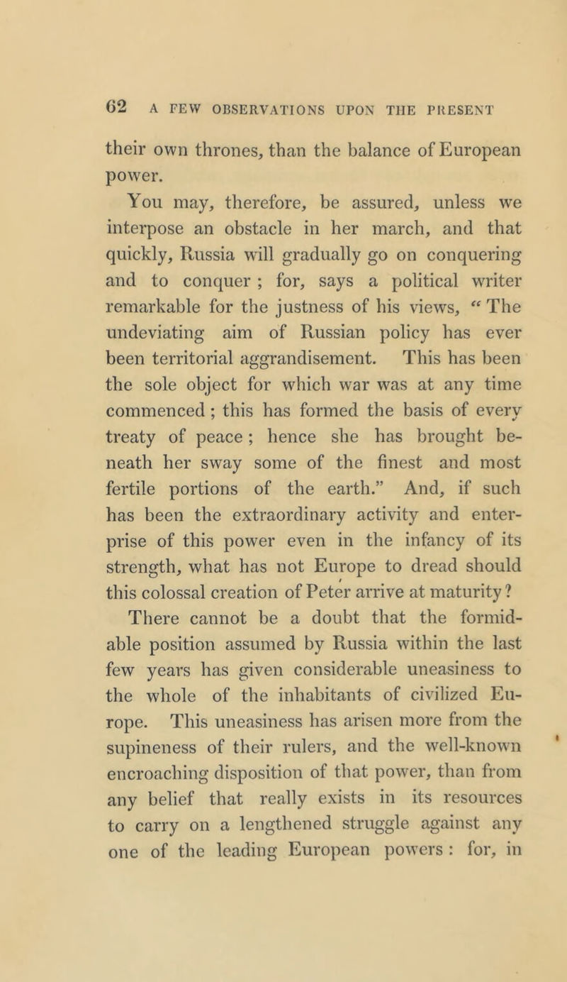 their own thrones, than the balance of European power. You may, therefore, be assured, unless we interpose an obstacle in her march, and that quickly, Russia will gradually go on conquering and to conquer ; for, says a political writer remarkable for the justness of his views, “ The undeviating aim of Russian policy has ever been territorial aggrandisement. This has been the sole object for which war was at any time commenced ; this has formed the basis of every treaty of peace; hence she has brought be- neath her sway some of the finest and most fertile portions of the earth.” And, if such has been the extraordinary activity and enter- prise of this power even in the infancy of its strength, what has not Europe to dread should / this colossal creation of Peter arrive at maturity ? There cannot be a doubt that the formid- able position assumed by Russia within the last few years has given considerable uneasiness to the whole of the inhabitants of civilized Eu- rope. This uneasiness has arisen more from the supineness of their rulers, and the well-known encroaching disposition of that power, than from any belief that really exists in its resources to carry on a lengthened struggle against any one of the leading European powers : for, in