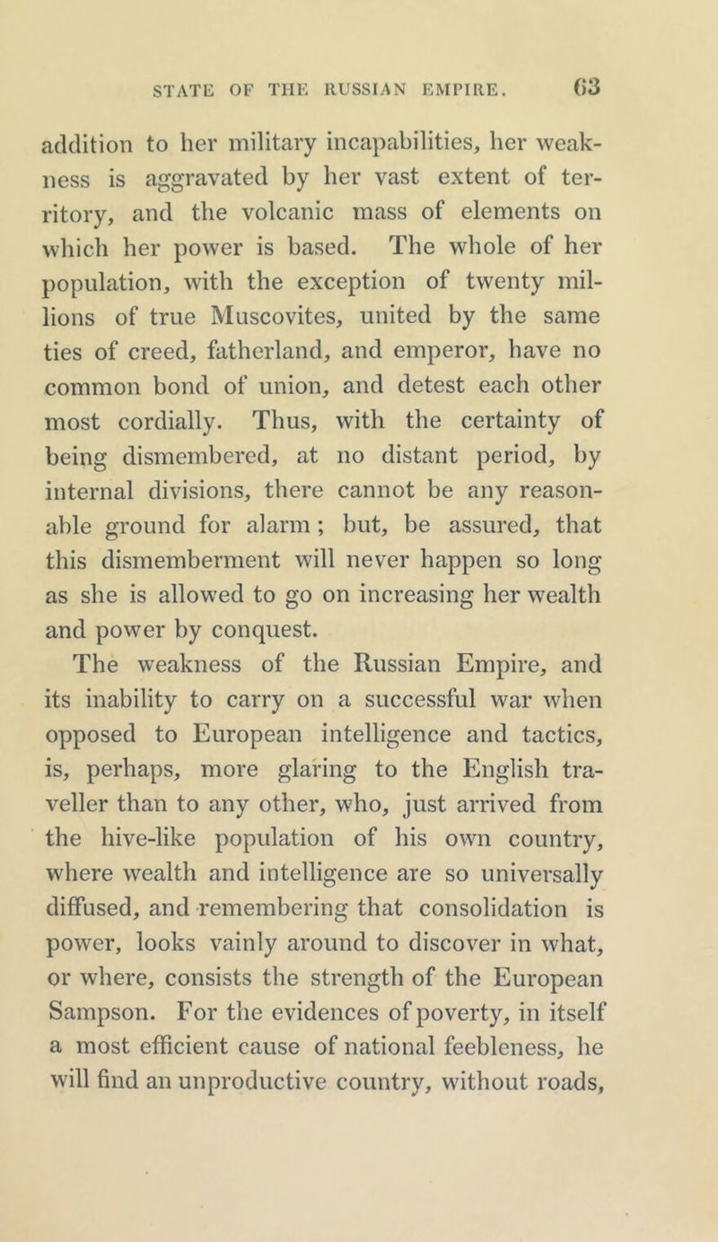 addition to her military incapabilities, her weak- ness is aggravated by her vast extent of ter- ritory, and the volcanic mass of elements on which her power is based. The whole of her population, with the exception of twenty mil- lions of true Muscovites, united by the same ties of creed, fatherland, and emperor, have no common bond of union, and detest each other most cordially. Thus, with the certainty of being dismembered, at no distant period, by internal divisions, there cannot be any reason- able ground for alarm; but, be assured, that this dismemberment will never happen so long as she is allowed to go on increasing her wealth and power by conquest. The weakness of the Russian Empire, and its inability to carry on a successful war when opposed to European intelligence and tactics, is, perhaps, more glaring to the English tra- veller than to any other, who, just arrived from the hive-like population of his own country, where wealth and intelligence are so universally diffused, and remembering that consolidation is power, looks vainly around to discover in what, or where, consists the strength of the European Sampson. For the evidences of poverty, in itself a most efficient cause of national feebleness, he will find an unproductive country, without roads.