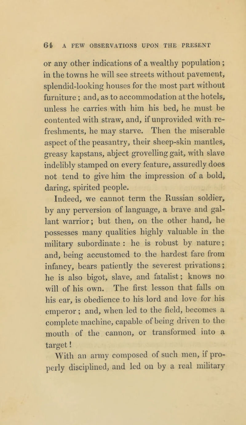 or any other indications of a wealthy population ; in the towns he will see streets without pavement, splendid-looking houses for the most part without furniture ; and, as to accommodation at the hotels, unless he carries with him his bed, he must be contented with straw, and, if unprovided with re- freshments, he may starve. Then the miserable aspect of the peasantry, their sheep-skin mantles, greasy kapstans, abject grovelling gait, with slave indelibly stamped on every feature, assuredly does not tend to give him the impression of a bold, daring, spirited people. Indeed, we cannot term the Russian soldier, by any perversion of language, a brave and gal- lant warrior; but then, on the other hand, he possesses many qualities highly valuable in the military subordinate : he is robust by nature; and, being accustomed to the hardest fare from infancy, bears patiently the severest privations; he is also bigot, slave, and fatalist; knows no will of his own. The first lesson that falls on his ear, is obedience to his lord and love for his emperor; and, when led to the field, becomes a complete machine, capable of being driven to the mouth of the cannon, or transformed into a target! With an army composed of such men, if pro- perly disciplined, and led on by a real military