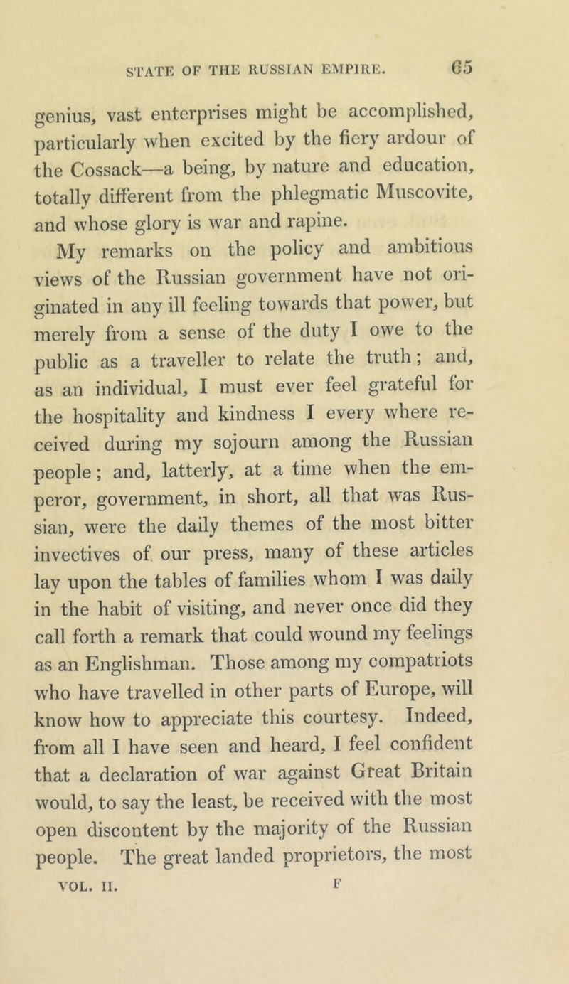 genius, vast enterprises might be accomplished, particularly when excited by the fiery ardour of the Cossack—a being, by nature and education, totally different from the phlegmatic Muscovite, and whose glory is war and rapine. My remarks on the policy and ambitious views of the Russian government have not ori- ginated in any ill feeling towards that power, but merely from a sense of the duty I owe to the public as a traveller to relate the truth; and, as an individual, I must ever feel grateful for the hospitality and kindness I every where re- ceived during my sojourn among the Russian people; and, latterly, at a time when the em- peror, government, in short, all that was Rus- sian, were the daily themes of the most bitter invectives of our press, many of these articles lay upon the tables of families whom I was daily in the habit of visiting, and never once did they call forth a remark that could wound my feelings as an Englishman. Those among my compatriots who have travelled in other parts of Europe, will know how to appreciate this courtesy. Indeed, from all I have seen and heard, I feel confident that a declaration of war against Great Britain would, to say the least, be received with the most open discontent by the majority of the Russian people. The great landed proprietors, the most F VOL. II.