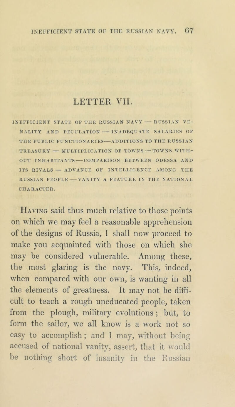 LETTER VII. INEFFICIENT STATE OF THE RUSSIAN NAVY RUSSIAN VE- NALITY AND PECULATION INADEQUATE SALARIES OF TIIE PUBLIC FUNCTIONARIES ADDITIONS TO THE RUSSIAN TREASURY— MULTIPLICATION OF TOWNS — TOWNS WITH- OUT INHABITANTS COMPARISON BETWEEN ODESSA AND ITS RIVALS — ADVANCE OF INTELLIGENCE AMONG THE RUSSIAN PEOPLE VANITY A FEATURE IN THE NATIONAL CHARACTER. Having said thus much relative to those points on which we may feel a reasonable apprehension of the designs of Russia, I shall now proceed to make you acquainted with those on which she may be considered vulnerable. Among these, the most glaring is the navy. This, indeed, when compared with our own, is wanting in all the elements of greatness. It may not be diffi- cult to teach a rough uneducated people, taken from the plough, military evolutions ; but, to form the sailor, we all know is a work not so easy to accomplish ; and I may, without being accused of national vanity, assert, that it would be nothing short of insanity in the Russian
