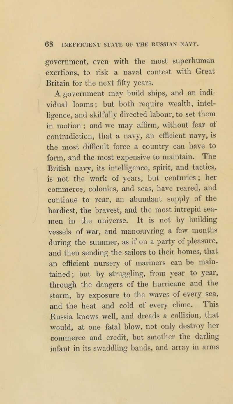 government, even with the most superhuman exertions, to risk a naval contest with Great Britain for the next fifty years. A government may build ships, and an indi- vidual looms; but both require wealth, intel- ligence, and skilfully directed labour, to set them in motion ; and we may affirm, without fear of contradiction, that a navy, an efficient navy, is the most difficult force a country can have to form, and the most expensive to maintain. The British navy, its intelligence, spirit, and tactics, is not the work of years, but centuries; her commerce, colonies, and seas, have reared, and continue to rear, an abundant supply of the hardiest, the bravest, and the most intrepid sea- men in the universe. It is not by building vessels of war, and manoeuvring a few months during the summer, as if on a party of pleasure, and then sending the sailors to their homes, that an efficient nursery of mariners can be main- tained; but by struggling, from year to year, through the dangers of the hurricane and the storm, by exposure to the waves of every sea, and the heat and cold of every clime. This Russia knows well, and dreads a collision, that would, at one fatal blow, not only destroy her commerce and credit, but smother the darling infant in its swaddling bands, and array in arms