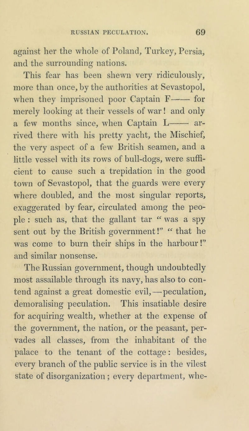 against her the whole of Poland, Turkey, Persia, and the surrounding nations. This fear has been shewn very ridiculously, more than once, by the authorities at Sevastopol, when they imprisoned poor Captain F for merely looking at their vessels of war! and only a few months since, when Captain L ar- rived there with his pretty yacht, the Mischief, the very aspect of a few British seamen, and a little vessel with its rows of bull-dogs, were suffi- cient to cause such a trepidation in the good town of Sevastopol, that the guards were every where doubled, and the most singular reports, exaggerated by fear, circulated among the peo- ple : such as, that the gallant tar “ was a spy sent out by the British government!” “ that he was come to burn their ships in the harbour!” and similar nonsense. The Russian government, though undoubtedly most assailable through its navy, has also to con- tend against a great domestic evil, — peculation, demoralising peculation. This insatiable desire for acquiring wealth, whether at the expense of the government, the nation, or the peasant, per- vades all classes, from the inhabitant of the palace to the tenant of the cottage: besides, every branch of the public service is in the vilest state of disorganization; every department, whe-