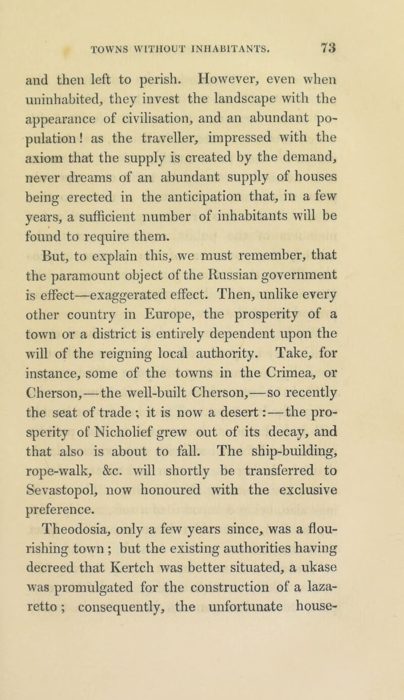 and then left to perish. However, even when uninhabited, they invest the landscape with the appearance of civilisation, and an abundant po- pulation ! as the traveller, impressed with the axiom that the supply is created by the demand, never dreams of an abundant supply of houses being erected in the anticipation that, in a few years, a sufficient number of inhabitants will be found to require them. But, to explain this, we must remember, that the paramount object of the Russian government is effect—exaggerated effect. Then, unlike every other country in Europe, the prosperity of a town or a district is entirely dependent upon the will of the reigning local authority. Take, for instance, some of the towns in the Crimea, or Cherson,—the well-built Cherson,—so recently the seat of trade ; it is now a desert: — the pro- sperity of Nicholief grew out of its decay, and that also is about to fall. The ship-building, rope-walk, &c. will shortly be transferred to Sevastopol, now honoured with the exclusive preference. Theodosia, only a few years since, was a flou- rishing town ; but the existing authorities having decreed that Kertch was better situated, a ukase was promulgated for the construction of a laza- retto ; consequently, the unfortunate house-