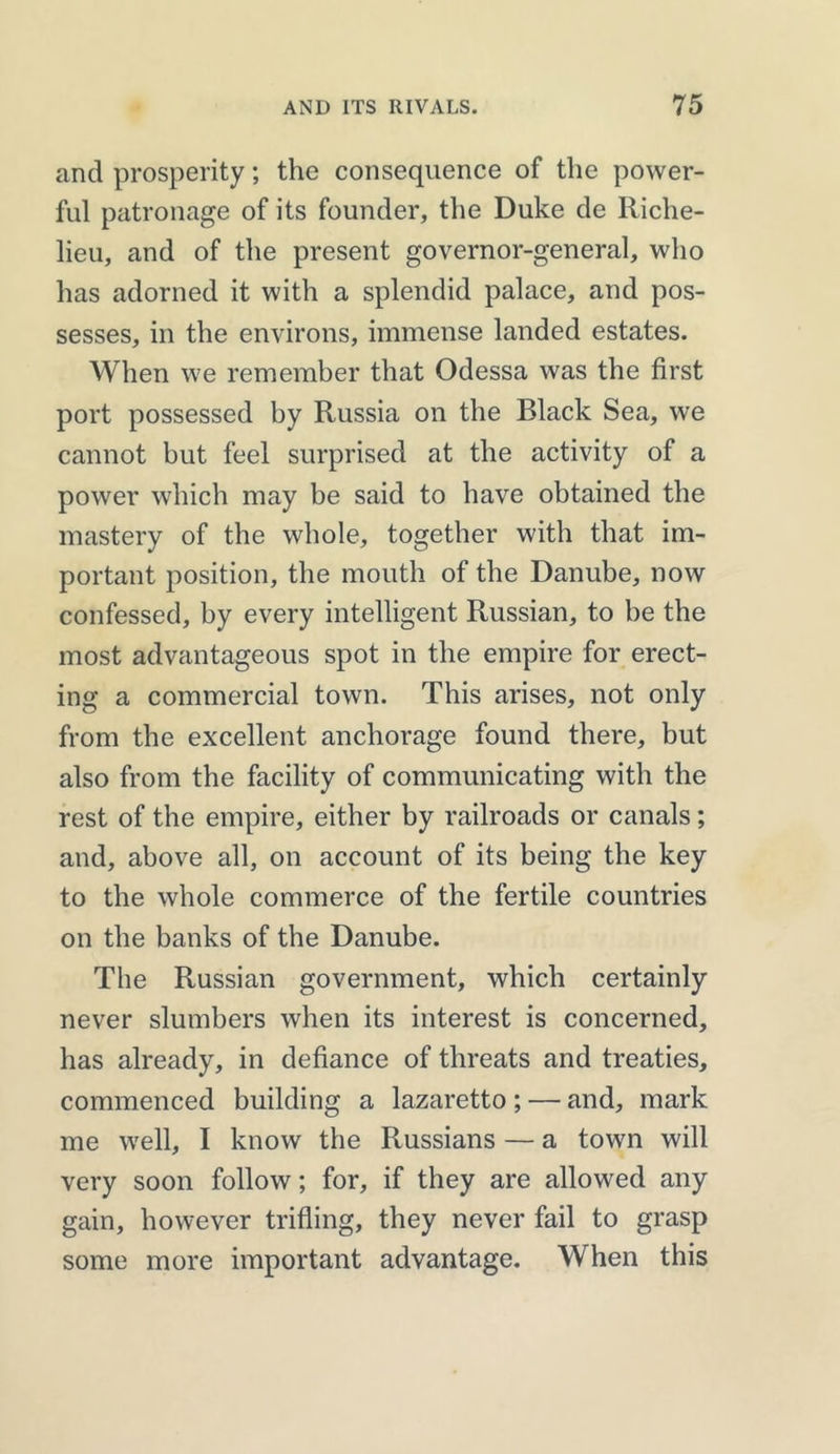 and prosperity; the consequence of the power- ful patronage of its founder, the Duke de Riche- lieu, and of the present governor-general, who has adorned it with a splendid palace, and pos- sesses, in the environs, immense landed estates. When we remember that Odessa was the first port possessed by Russia on the Black Sea, we cannot but feel surprised at the activity of a power which may be said to have obtained the mastery of the whole, together with that im- portant position, the mouth of the Danube, now confessed, by every intelligent Russian, to be the most advantageous spot in the empire for erect- ing a commercial town. This arises, not only from the excellent anchorage found there, but also from the facility of communicating with the rest of the empire, either by railroads or canals; and, above all, on account of its being the key to the whole commerce of the fertile countries on the banks of the Danube. The Russian government, which certainly never slumbers when its interest is concerned, has already, in defiance of threats and treaties, commenced building a lazaretto ; — and, mark me well, I know the Russians — a town will very soon follow; for, if they are allowed any gain, however trifling, they never fail to grasp some more important advantage. When this