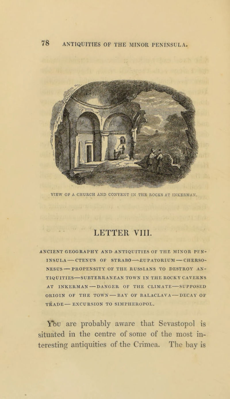 VIEW OF A CHURCH AND CONVENT IN THE ROCKS AT INKERMAN. LETTER VIII. ANCIENT GEOGRAPHY AND ANTIQUITIES OF THE MINOR PEN- INSULA CTENUS OF STRABO—-sEUPATORIUM CHERSO- NESE'S PROPENSITY OF THE RUSSIANS TO DESTROY AN- TIQUITIES— SUBTERRANEAN TOWN IN THE ROCKYCAVERNS AT INKERMAN DANGER OF THE CLIMATE SUPPOSED ORIGIN OF THE TOWN BAY OF BALACLAVA DECAY OF TRADE—EXCURSION TO S1MPIIEROPOL. Ybu are probably aware that Sevastopol is situated in the centre of some of the most in- teresting antiquities of the Crimea. The bay is