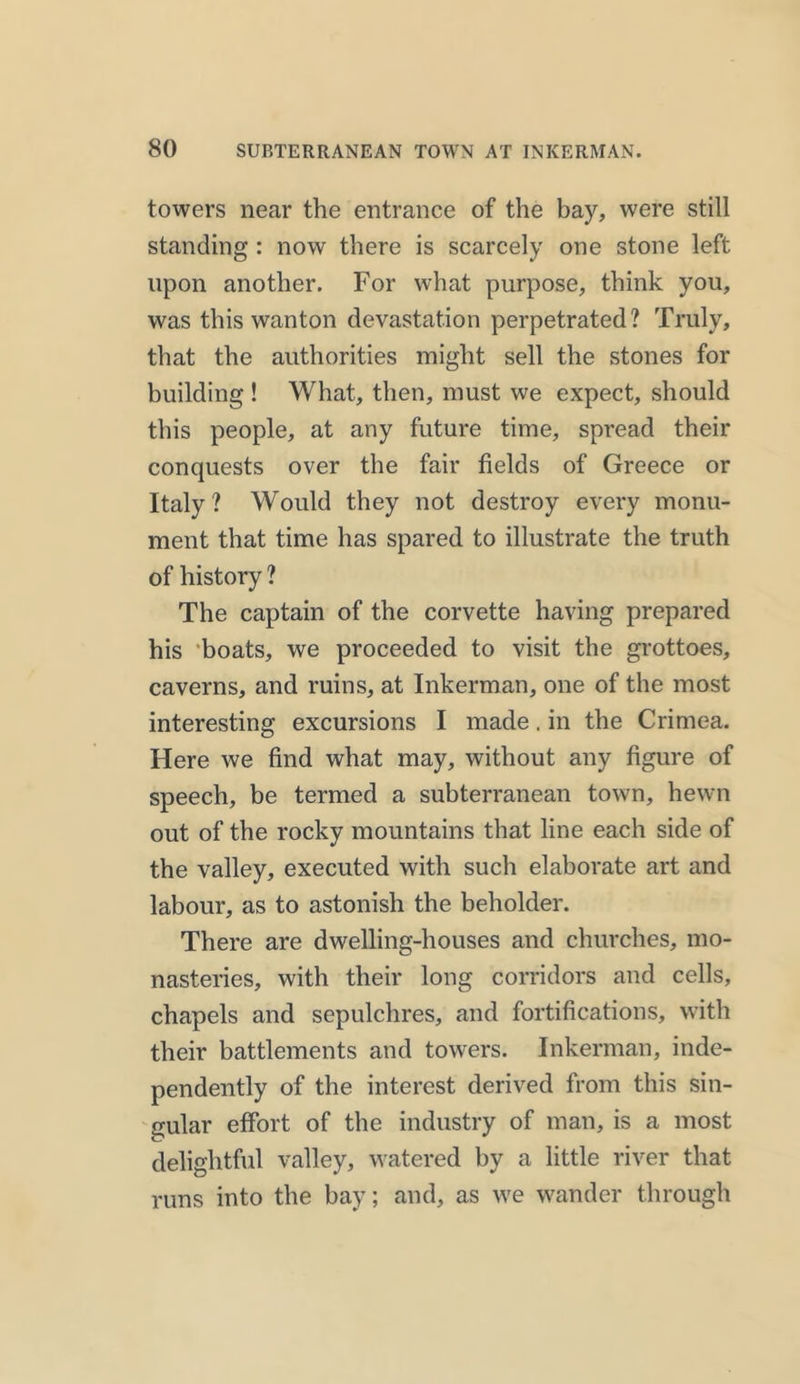 towers near the entrance of the bay, were still standing : now there is scarcely one stone left upon another. For what purpose, think you, was this wanton devastation perpetrated? Truly, that the authorities might sell the stones for building ! What, then, must we expect, should this people, at any future time, spread their conquests over the fair fields of Greece or Italy? Would they not destroy every monu- ment that time has spared to illustrate the truth of history ? The captain of the corvette having prepared his boats, we proceeded to visit the grottoes, caverns, and ruins, at Inkerman, one of the most interesting excursions I made, in the Crimea. Here we find what may, without any figure of speech, be termed a subterranean town, hewn out of the rocky mountains that line each side of the valley, executed with such elaborate art and labour, as to astonish the beholder. There are dwelling-houses and churches, mo- nasteries, with their long corridors and cells, chapels and sepulchres, and fortifications, with their battlements and towers. Inkerman, inde- pendently of the interest derived from this sin- gular effort of the industry of man, is a most delightful valley, watered by a little river that runs into the bay; and, as we wander through