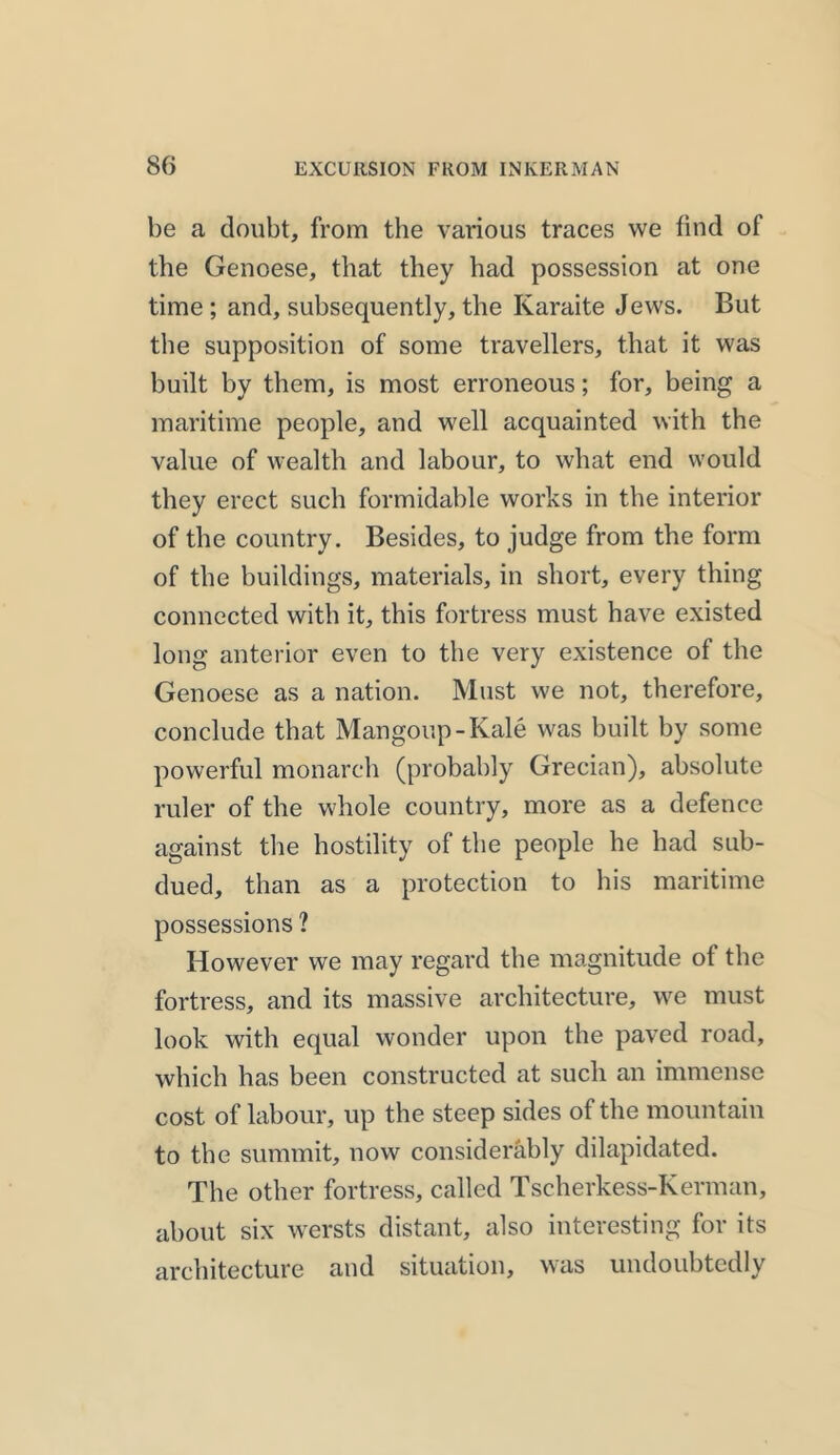 be a doubt, from the various traces we find of the Genoese, that they had possession at one time; and, subsequently,the Karaite Jews. But the supposition of some travellers, that it was built by them, is most erroneous; for, being a maritime people, and well acquainted with the value of wealth and labour, to what end would they erect such formidable works in the interior of the country. Besides, to judge from the form of the buildings, materials, in short, every thing connected with it, this fortress must have existed long anterior even to the very existence of the Genoese as a nation. Must we not, therefore, conclude that Mangoup-Kale was built by some powerful monarch (probably Grecian), absolute ruler of the whole country, more as a defence against the hostility of the people he had sub- dued, than as a protection to his maritime possessions ? However we may regard the magnitude of the fortress, and its massive architecture, we must look with equal wonder upon the paved road, which has been constructed at such an immense cost of labour, up the steep sides of the mountain to the summit, now considerably dilapidated. The other fortress, called Tscherkess-Kerman, about six wersts distant, also interesting for its architecture and situation, was undoubtedly