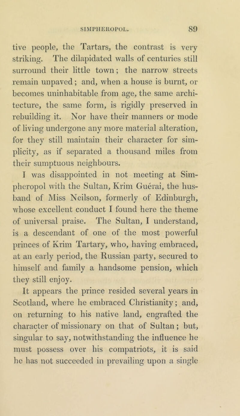 tive people, the Tartars, the contrast is very striking. The dilapidated walls of centuries still surround their little town; the narrow streets remain unpaved; and, when a house is burnt, or becomes uninhabitable from age, the same archi- tecture, the same form, is rigidly preserved in rebuilding it. Nor have their manners or mode of living undergone any more material alteration, for they still maintain their character for sim- plicity, as if separated a thousand miles from their sumptuous neighbours. I was disappointed in not meeting at Sim- pheropol with the Sultan, Krim Guerai, the hus- band of Miss Neilson, formerly of Edinburgh, whose excellent conduct I found here the theme of universal praise. The Sultan, I understand, is a descendant of one of the most powerful princes of Krim Tartary, who, having embraced, at an early period, the Russian party, secured to himself and family a handsome pension, which they still enjoy. It appears the prince resided several years in Scotland, where he embraced Christianity; and, on returning to his native land, engrafted the character of missionary on that of Sultan; but, singular to say, notwithstanding the influence he must possess over his compatriots, it is said he has not succeeded in prevailing upon a single