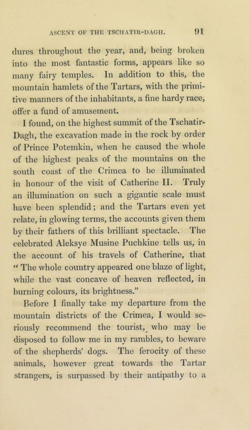 dures throughout the year, and, being broken into the most fantastic forms, appears like so many fairy temples. In addition to this, the mountain hamlets of the Tartars, with the primi- tive manners of the inhabitants, a fine hardy race, offer a fund of amusement. I found, on the highest summit of the Tschatir- Dagh, the excavation made in the rock by order of Prince Potemkin, when he caused the whole of the highest peaks of the mountains on the south coast of the Crimea to be illuminated in honour of the visit of Catherine II. Truly an illumination on such a gigantic scale must have been splendid; and the Tartars even yet relate, in glowing terms, the accounts given them by their fathers of this brilliant spectacle. The celebrated Aleksye Musine Puchkine tells us, in the account of his travels of Catherine, that “ The whole country appeared one blaze of light, while the vast concave of heaven reflected, in burning colours, its brightness.” Before I finally take my departure from the mountain districts of the Crimea, I would se- riously recommend the tourist, who may be disposed to follow me in my rambles, to beware of the shepherds’ dogs. The ferocity of these animals, however great towards the Tartar strangers, is surpassed by their antipathy to a
