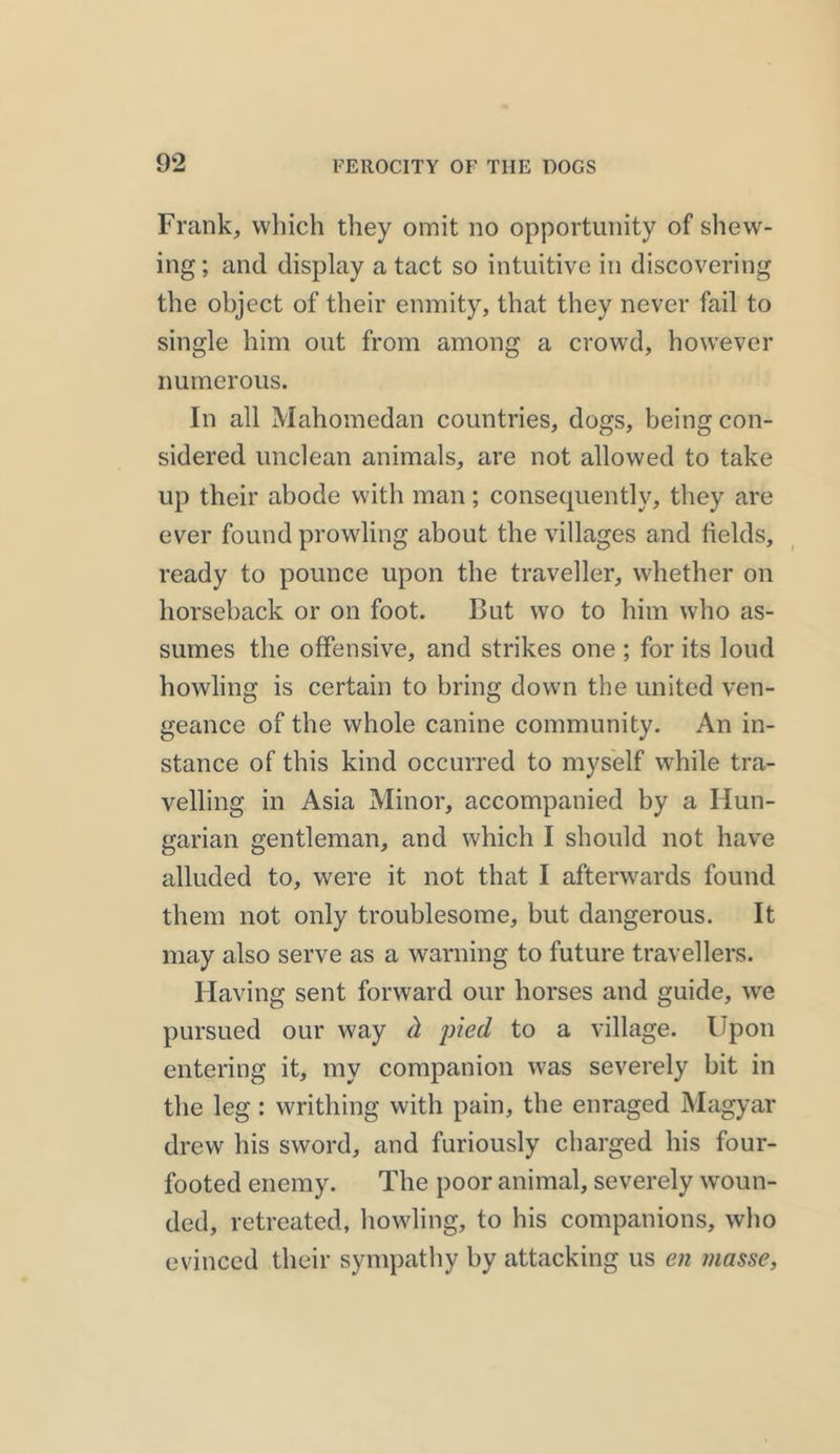 Frank, which they omit no opportunity of shew- ing ; and display a tact so intuitive in discovering the object of their enmity, that they never fail to single him out from among a crowd, however numerous. In all Mahomedan countries, dogs, being con- sidered unclean animals, are not allowed to take up their abode with man; consequently, they are ever found prowling about the villages and fields, ready to pounce upon the traveller, whether on horseback or on foot. But wo to him who as- sumes the offensive, and strikes one ; for its loud howling is certain to bring down the united ven- geance of the whole canine community. An in- stance of this kind occurred to myself while tra- velling in Asia Minor, accompanied by a Hun- garian gentleman, and which I should not have alluded to, were it not that I afterwards found them not only troublesome, but dangerous. It may also serve as a warning to future travellers. Having sent forward our horses and guide, we pursued our way d, pied to a village. Upon entering it, my companion was severely bit in the leg : writhing with pain, the enraged Magyar drew his sword, and furiously charged his four- footed enemy. The poor animal, severely woun- ded, retreated, howling, to his companions, who evinced their sympathy by attacking us en masse,