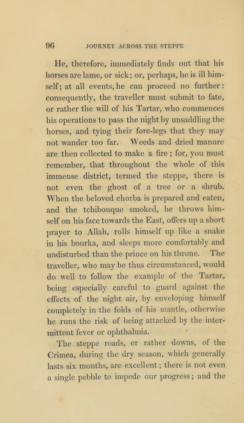 He, therefore, immediately finds out that his horses are lame, or sick; or, perhaps, he is ill him- self ; at all events, he can proceed no further: consequently, the traveller must submit to fate, or rather the will of his Tartar, who commences his operations to pass the night by unsaddling the horses, and tying their fore-legs that they may not wander too far. Weeds and dried manure are then collected to make a fire ; for, you must remember, that throughout the whole of this immense district, termed the steppe, there is not even the ghost of a tree or a shrub. When the beloved chorba is prepared and eaten, and the tchibouque smoked, he throws him- self on his face towards the East, offers up a short prayer to Allah, rolls himself up like a snake in his bourka, and sleeps more comfortably and undisturbed than the prince on his throne. The traveller, who may be thus circumstanced, would do well to follow the example of the Tartar, being especially careful to guard against the effects of the night air, by enveloping himself completely in the folds of his mantle, otherwise he runs the risk of being attacked by the inter- mittent fever or ophthalmia. The steppe roads, or rather downs, of the Crimea, during the dry season, which generally lasts six months, are excellent; there is not even a single pebble to impede our progress; and the