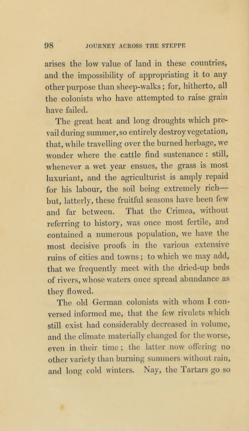 arises the low value of land in these countries, and the impossibility of appropriating it to any other purpose than sheep-walks; for, hitherto, all the colonists who have attempted to raise grain have failed. The great heat and long droughts which pre- vail during summer, so entirely destroy vegetation, that, while travelling over the burned herbage, we wonder where the cattle find sustenance : still, whenever a wet year ensues, the grass is most luxuriant, and the agriculturist is amply repaid for his labour, the soil being extremely rich— but, latterly, these fruitful seasons have been few and far between. That the Crimea, without referring to history, was once most fertile, and contained a numerous population, we have the most decisive proofs in the various extensive ruins of cities and towns ; to which we may add, that we frequently meet with the dried-up beds of rivers, whose waters once spread abundance as they flowed. The old German colonists with whom I con- versed informed me, that the few rivulets which still exist had considerably decreased in volume, and the climate materially changed for the worse, even in their time ; the latter now offering no other variety than burning summers without rain, and long cold winters. Nay, the Tartars go so