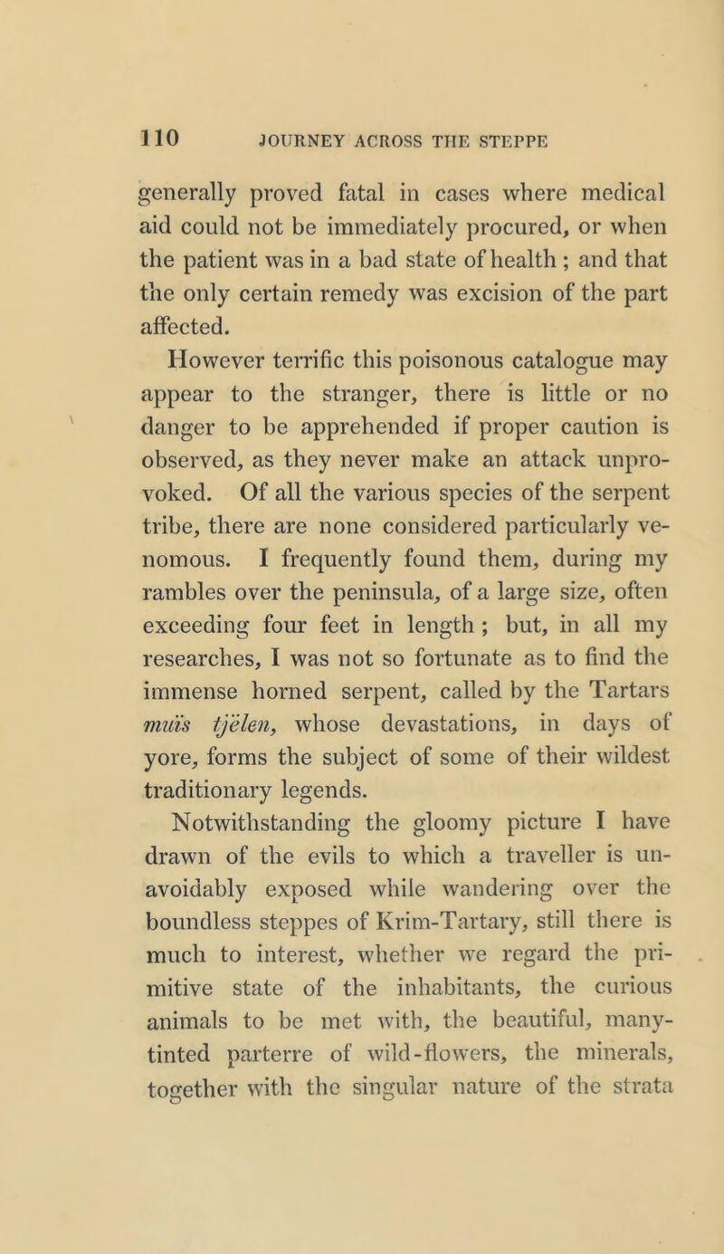 generally proved fatal in cases where medical aid could not be immediately procured, or when the patient was in a bad state of health ; and that the only certain remedy was excision of the part affected. However terrific this poisonous catalogue may appear to the stranger, there is little or no danger to be apprehended if proper caution is observed, as they never make an attack unpro- voked. Of all the various species of the serpent tribe, there are none considered particularly ve- nomous. I frequently found them, during my rambles over the peninsula, of a large size, often exceeding four feet in length ; but, in all my researches, I was not so fortunate as to find the immense horned serpent, called by the Tartars muis tjelen, whose devastations, in days of yore, forms the subject of some of their wildest traditionary legends. Notwithstanding the gloomy picture I have drawn of the evils to which a traveller is un- avoidably exposed while wandering over the boundless steppes of Krim-Tartary, still there is much to interest, whether we regard the pri- mitive state of the inhabitants, the curious animals to be met with, the beautiful, many- tinted parterre of wild-flowers, the minerals, together with the singular nature of the strata