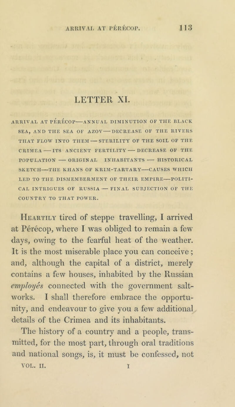 LETTER XI. ARRIVAL AT PERECOP ANNUAL DIMINUTION OF TIIE BLACK SEA, AND THE SEA OF AZOV DECREASE OF TIIE RIVERS THAT FLOW INTO THEM STERILITY OF THE SOIL OF THE CRIMEA ITS ANCIENT FERTILITY DECREASE OF THE POPULATION ORIGINAL INHABITANTS HISTORICAL SKETCH THE KHANS OF KRIM-TARTARY CAUSES WHICH LED TO THE DISMEMBERMENT OF THEIR EMFIRE POLITI- CAL INTRIGUES OF RUSSIA—FINAL SUBJECTION OF THE COUNTRY TO THAT POWER. Heartily tired of steppe travelling, I arrived at Perecop, where I was obliged to remain a few days, owing to the fearful heat of the weather. It is the most miserable place you can conceive; and, although the capital of a district, merely contains a few houses, inhabited by the Russian employes connected with the government salt- works. I shall therefore embrace the opportu- nity, and endeavour to give you a few additional details of the Crimea and its inhabitants. The history of a country and a people, trans- mitted, for the most part, through oral traditions and national songs, is, it must be confessed, not VOL. II. i