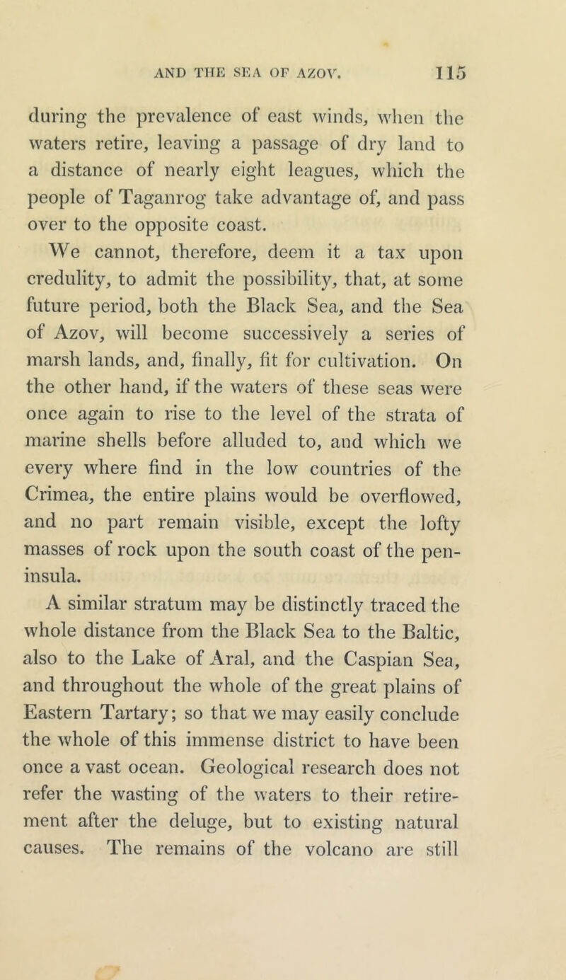 during the prevalence of east winds, when the waters retire, leaving a passage of dry land to a distance of nearly eight leagues, which the people of Taganrog take advantage of, and pass over to the opposite coast. We cannot, therefore, deem it a tax upon credulity, to admit the possibility, that, at some future period, both the Black Sea, and the Sea of Azov, will become successively a series of marsh lands, and, finally, fit for cultivation. On the other hand, if the waters of these seas were once again to rise to the level of the strata of marine shells before alluded to, and which we every where find in the low countries of the Crimea, the entire plains would be overflowed, and no part remain visible, except the lofty masses of rock upon the south coast of the pen- insula. A similar stratum may be distinctly traced the whole distance from the Black Sea to the Baltic, also to the Lake of Aral, and the Caspian Sea, and throughout the whole of the great plains of Eastern Tartary; so that we may easily conclude the whole of this immense district to have been once a vast ocean. Geological research does not refer the wasting of the waters to their retire- ment after the deluge, but to existing natural causes. The remains of the volcano are still