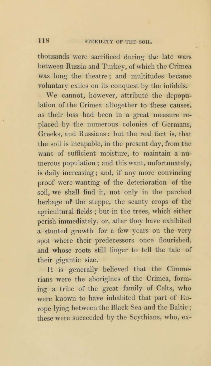 STERILITY OF THE SOIL. thousands were sacrificed during the late wars between Russia and Turkey, of which the Crimea was long the theatre; and multitudes became voluntary exiles on its conquest by the infidels. We cannot, however, attribute the depopu- lation of the Crimea altogether to these causes, as their loss had been in a great measure re- placed by the numerous colonies of Germans, Greeks, and Russians: but the real fact is, that the soil is incapable, in the present day, from the want of sufficient moisture, to maintain a nu- merous population ; and this want, unfortunately, is daily increasing; and, if any more convincing proof were wanting of the deterioration of the soil, we shall find it, not only in the parched herbage of the steppe, the scanty crops of the agricultural fields ; but in the trees, which either perish immediately, or, after they have exhibited a stunted growth for a few years on the very spot where their predecessors once flourished, and whose roots still linger to tell the tale of their gigantic size. It is generally believed that the Cimme- rians were the aborigines of the Crimea, form- ing a tribe of the great family of Celts, who were known to have inhabited that part of Eu- rope lying between the Black Sea and the Baltic ; these were succeeded by the Scythians, who, ex-