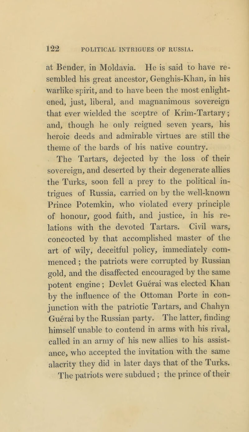 at Bender, in Moldavia. He is said to have re- sembled his great ancestor, Genghis-Khan, in his warlike spirit, and to have been the most enlight- ened, just, liberal, and magnanimous sovereign that ever wielded the sceptre of Krim-Tartary; and, though he only reigned seven years, his heroic deeds and admirable virtues are still the theme of the bards of his native country. The Tartars, dejected by the loss of their sovereign, and deserted by their degenerate allies the Turks, soon fell a prey to the political in- trigues of Russia, carried on by the well-known Prince Potemkin, who violated every principle of honour, good faith, and justice, in his re- lations with the devoted Tartars. Civil wars, concocted by that accomplished master of the art of wily, deceitful policy, immediately com- menced ; the patriots were corrupted by Russian gold, and the disaffected encouraged by the same potent engine; Devlet Guerai was elected Khan by the influence of the Ottoman Porte in con- junction with the patriotic Tartars, and Chahyn Guerai by the Russian party. The latter, finding himself unable to contend in arms with his rival, called in an army of his new allies to his assist- ance, who accepted the invitation with the same alacrity they did in later days that of the Turks. The patriots were subdued ; the prince of their