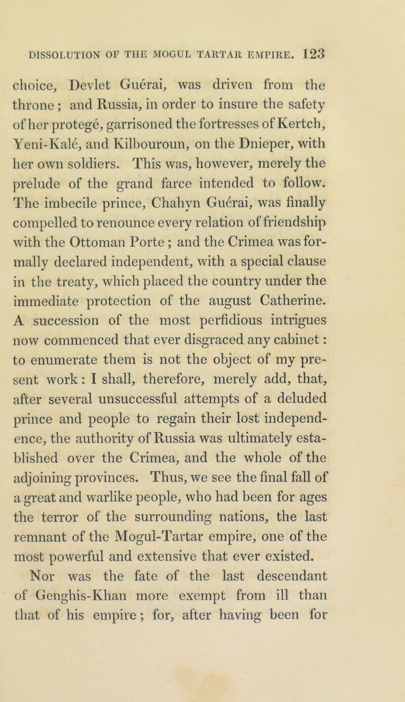 choice, Devlet Guerai, was driven from the throne ; and Russia, in order to insure the safety of her protege, garrisoned the fortresses of Kertch, Yeni-Kal6, and Kilbouroun, on the Dnieper, with her own soldiers. This was, however, merely the prelude of the grand farce intended to follow. The imbecile prince, Chahyn Guerai, was finally compelled to renounce every relation of friendship with the Ottoman Porte ; and the Crimea was for- mally declared independent, with a special clause in the treaty, which placed the country under the immediate protection of the august Catherine. A succession of the most perfidious intrigues now commenced that ever disgraced any cabinet: to enumerate them is not the object of my pre- sent work: I shall, therefore, merely add, that, after several unsuccessful attempts of a deluded prince and people to regain their lost independ- ence, the authority of Russia was ultimately esta- blished over the Crimea, and the whole of the adjoining provinces. Thus, we see the final fall of a great and warlike people, who had been for ages the terror of the surrounding nations, the last remnant of the Mogul-Tartar empire, one of the most powerful and extensive that ever existed. Nor was the fate of the last descendant of Genghis-Khan more exempt from ill than that of his empire; for, after having been for