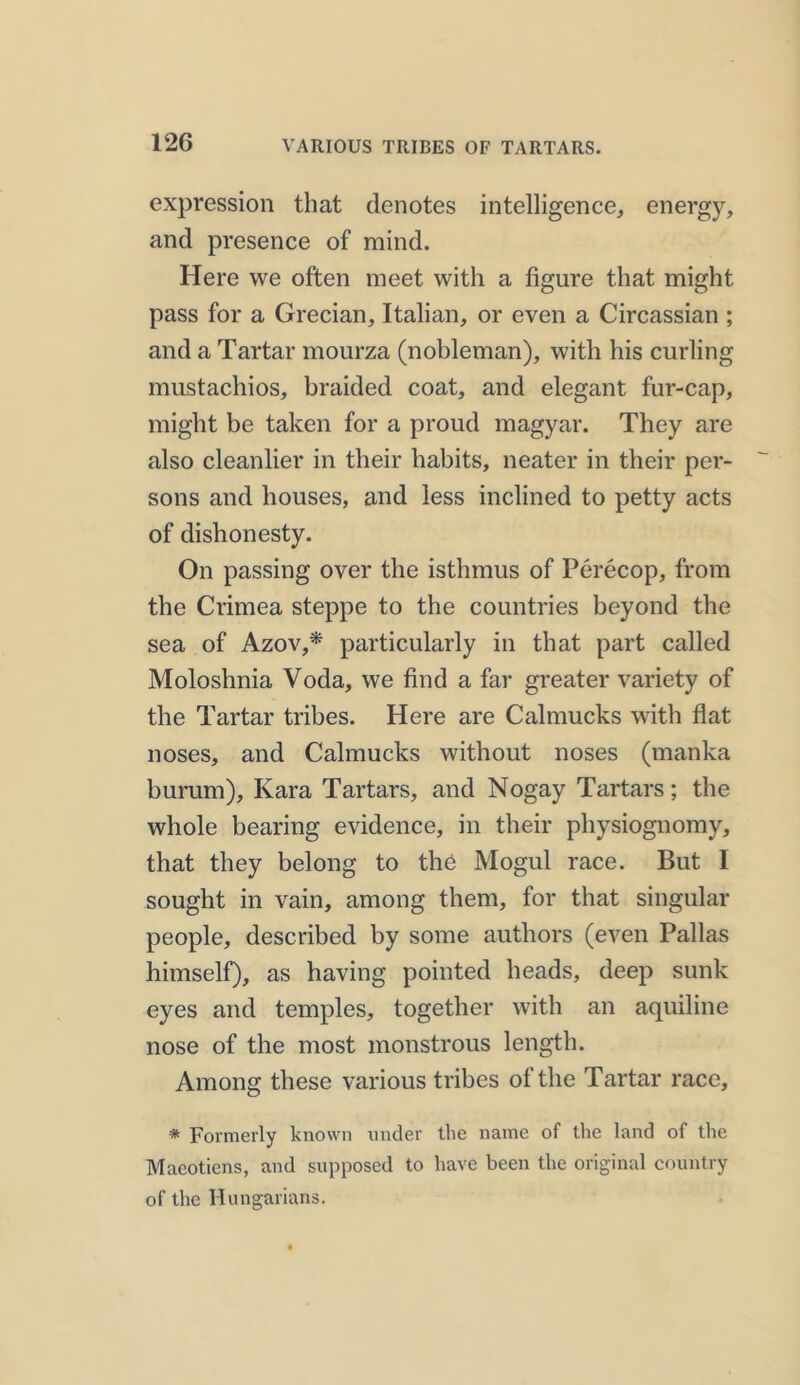 VARIOUS TRIBES OF TARTARS. expression that denotes intelligence, energy, and presence of mind. Here we often meet with a figure that might pass for a Grecian, Italian, or even a Circassian ; and a Tartar mourza (nobleman), with his curling mustachios, braided coat, and elegant fur-cap, might be taken for a proud magyar. They are also cleanlier in their habits, neater in their per- sons and houses, and less inclined to petty acts of dishonesty. On passing over the isthmus of Perecop, from the Crimea steppe to the countries beyond the sea of Azov,* particularly in that part called Moloshnia Voda, we find a far greater variety of the Tartar tribes. Here are Calmucks with flat noses, and Calmucks without noses (manka burum), Kara Tartars, and Nogay Tartars; the whole bearing evidence, in their physiognomy, that they belong to the Mogul race. But 1 sought in vain, among them, for that singular people, described by some authors (even Pallas himself), as having pointed heads, deep sunk eyes and temples, together with an aquiline nose of the most monstrous length. Among these various tribes of the Tartar race, * Formerly known under the name of the land of the Maeotiens, and supposed to have been the original country of the Hungarians.