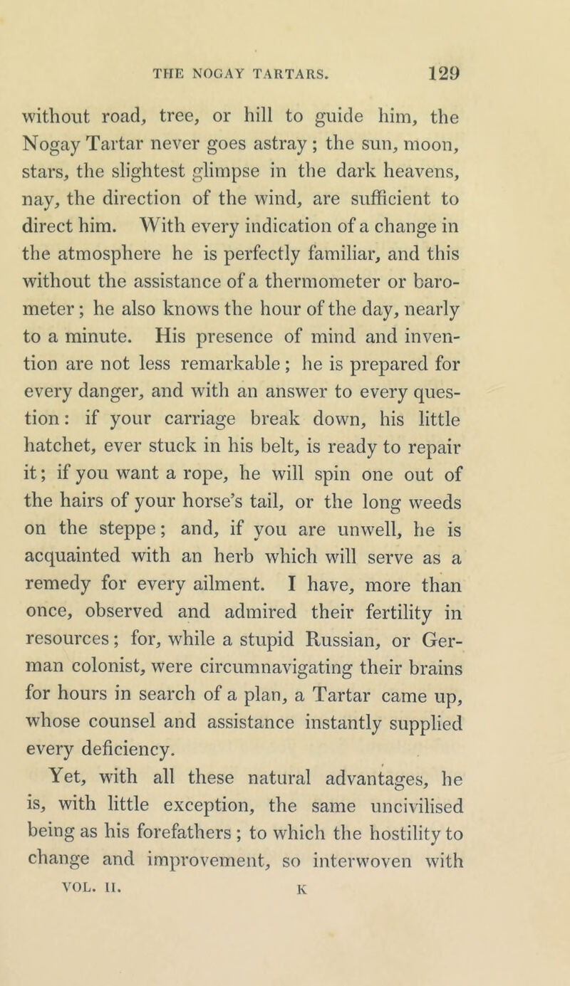 without road, tree, or hill to guide him, the Nogay Tartar never goes astray ; the sun, moon, stars, the slightest glimpse in the dark heavens, nay, the direction of the wind, are sufficient to direct him. With every indication of a change in the atmosphere he is perfectly familiar, and this without the assistance of a thermometer or baro- meter ; he also knows the hour of the day, nearly to a minute. His presence of mind and inven- tion are not less remarkable ; lie is prepared for every danger, and witli an answer to every ques- tion : if your carriage break down, his little hatchet, ever stuck in his belt, is ready to repair it; if you want a rope, he will spin one out of the hairs of your horse’s tail, or the long weeds on the steppe; and, if you are unwell, he is acquainted with an herb which will serve as a remedy for every ailment. I have, more than once, observed and admired their fertility in resources; for, while a stupid Russian, or Ger- man colonist, were circumnavigating their brains for hours in search of a plan, a Tartar came up, whose counsel and assistance instantly supplied every deficiency. Yet, with all these natural advantages, he is, with little exception, the same uncivilised being as his forefathers ; to which the hostility to change and improvement, so interwoven with VOL. u. K