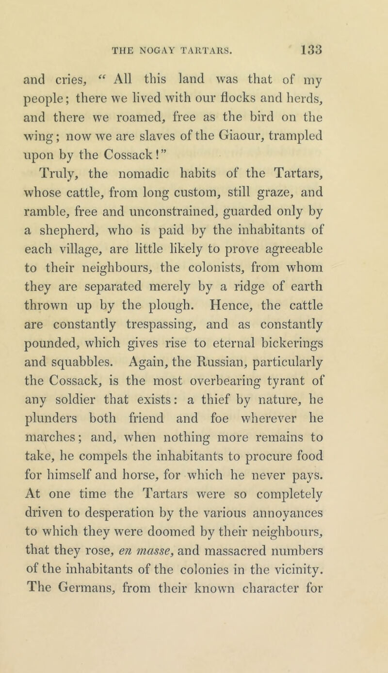 and cries, “ All this land was that of my people; there we lived with our flocks and herds, and there we roamed, free as the bird on the wing; now we are slaves of the Giaour, trampled upon by the Cossack!” Truly, the nomadic habits of the Tartars, whose cattle, from long custom, still graze, and ramble, free and unconstrained, guarded only by a shepherd, who is paid by the inhabitants of each village, are little likely to prove agreeable to their neighbours, the colonists, from whom they are separated merely by a ridge of earth thrown up by the plough. Hence, the cattle are constantly trespassing, and as constantly pounded, which gives rise to eternal bickerings and squabbles. Again, the Russian, particularly the Cossack, is the most overbearing tyrant of any soldier that exists: a thief by nature, he plunders both friend and foe wherever he marches; and, when nothing more remains to take, he compels the inhabitants to procure food for himself and horse, for which he never pays. At one time the Tartars were so completely driven to desperation by the various annoyances to which they were doomed by their neighbours, that they rose, en masse, and massacred numbers of the inhabitants of the colonies in the vicinity. The Germans, from their known character for