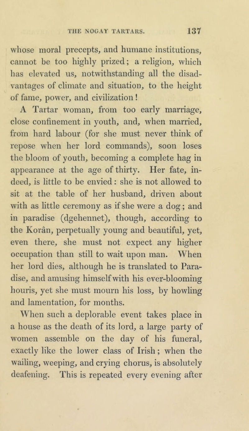 whose moral precepts, and humane institutions, cannot be too highly prized; a religion, which has elevated us, notwithstanding all the disad- vantages of climate and situation, to the height of fame, power, and civilization ! A Tartar woman, from too early marriage, dose confinement in youth, and, when married, from hard labour (for she must never think of repose when her lord commands), soon loses the bloom of youth, becoming a complete hag in appearance at the age of thirty. Her fate, in- deed, is little to be envied: she is not allowed to sit at the table of her husband, driven about with as little ceremony as if she were a dog; and in paradise (dgehennet), though, according to the Koran, perpetually young and beautiful, yet, even there, she must not expect any higher occupation than still to wait upon man. When her lord dies, although he is translated to Para- dise, and amusing himself with his ever-blooming houris, yet she must mourn his loss, by howling and lamentation, for months. When such a deplorable event takes place in a house as the death of its lord, a large party of women assemble on the day of his funeral, exactly like the lower class of Irish; when the wailing, weeping, and crying chorus, is absolutely deafening. This is repeated every evening after