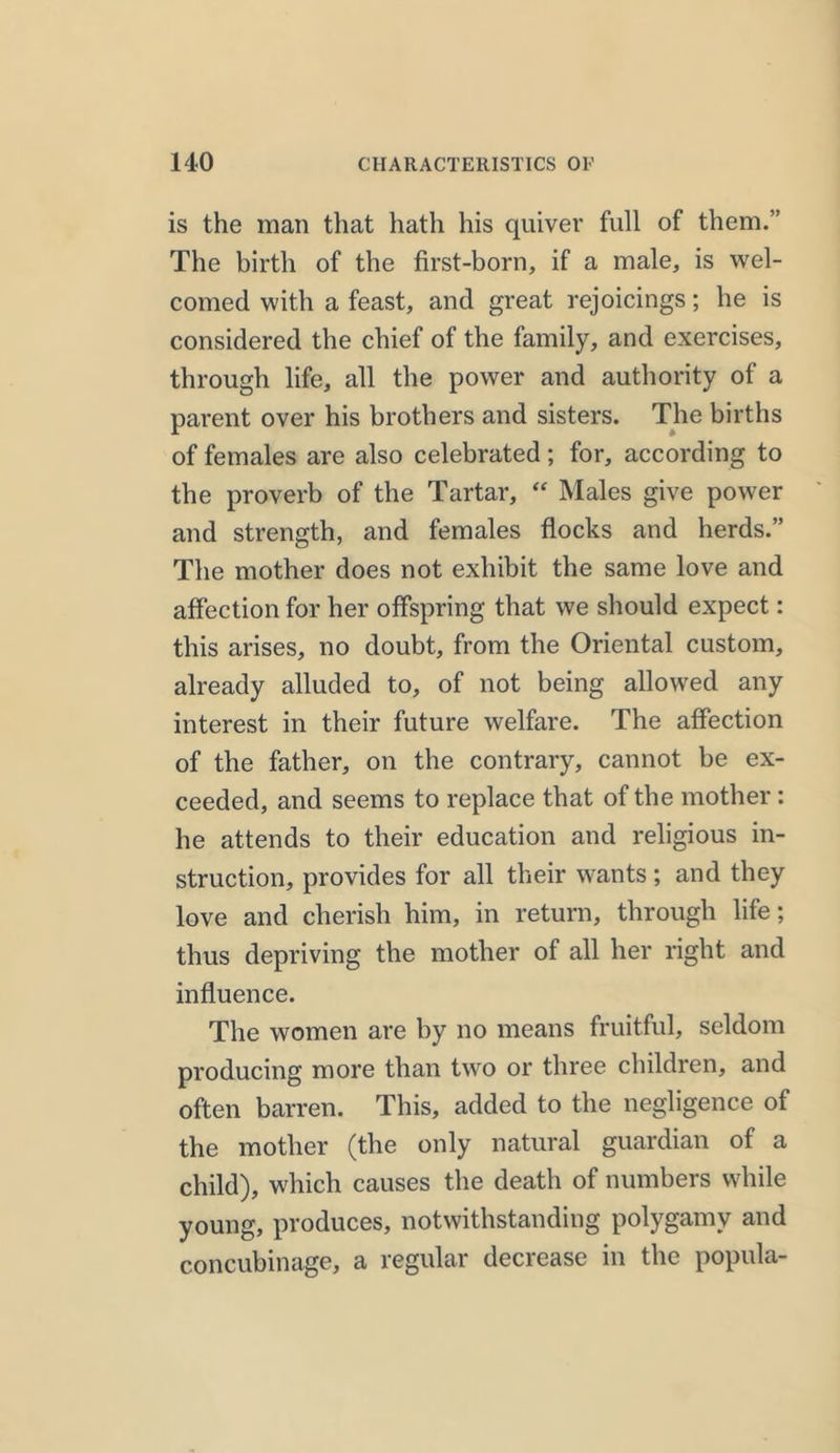 is the mail that hath his quiver full of them.” The birth of the first-born, if a male, is wel- comed with a feast, and great rejoicings; he is considered the chief of the family, and exercises, through life, all the power and authority of a parent over his brothers and sisters. The births of females are also celebrated; for, according to the proverb of the Tartar, “ Males give power and strength, and females flocks and herds.” The mother does not exhibit the same love and affection for her offspring that we should expect: this arises, no doubt, from the Oriental custom, already alluded to, of not being allowed any interest in their future welfare. The affection of the father, on the contrary, cannot be ex- ceeded, and seems to replace that of the mother: he attends to their education and religious in- struction, provides for all their wants; and they love and cherish him, in return, through life; thus depriving the mother of all her right and influence. The women are by no means fruitful, seldom producing more than two or three children, and often barren. This, added to the negligence of the mother (the only natural guardian of a child), which causes the death of numbers while young, produces, notwithstanding polygamy and concubinage, a regular decrease in the popula-