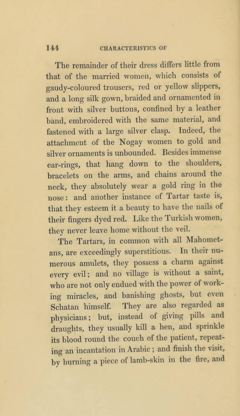 The remainder of their dress differs little from that of the married women, which consists of gaudy-coloured trousers, red or yellow slippers, and a long silk gown, braided and ornamented in front with silver buttons, confined by a leather band, embroidered with the same material, and fastened with a large silver clasp. Indeed, the attachment of the Nogay women to gold and silver ornaments is unbounded. Besides immense ear-rings, that hang down to the shoulders, bracelets on the arms, and chains around the neck, they absolutely wear a gold ring in the nose: and another instance of Tartar taste is, that they esteem it a beauty to have the nails of their fingers dyed red. Like the Turkish women, they never leave home without the veil. The Tartars, in common with all Mahomet- ans, are exceedingly superstitious. In their nu- merous amulets, they possess a charm against every evil; and no village is without a saint, who are not only endued with the power of work- ing miracles, and banishing ghosts, but even Schatan himself. They are also regarded as physicians; but, instead of giving pills and draughts, they usually kill a hen, and sprinkle its blood round the couch of the patient, repeat- ing an incantation in Arabic ; and finish the visit, by burning a piece of lamb-skin in the file, and