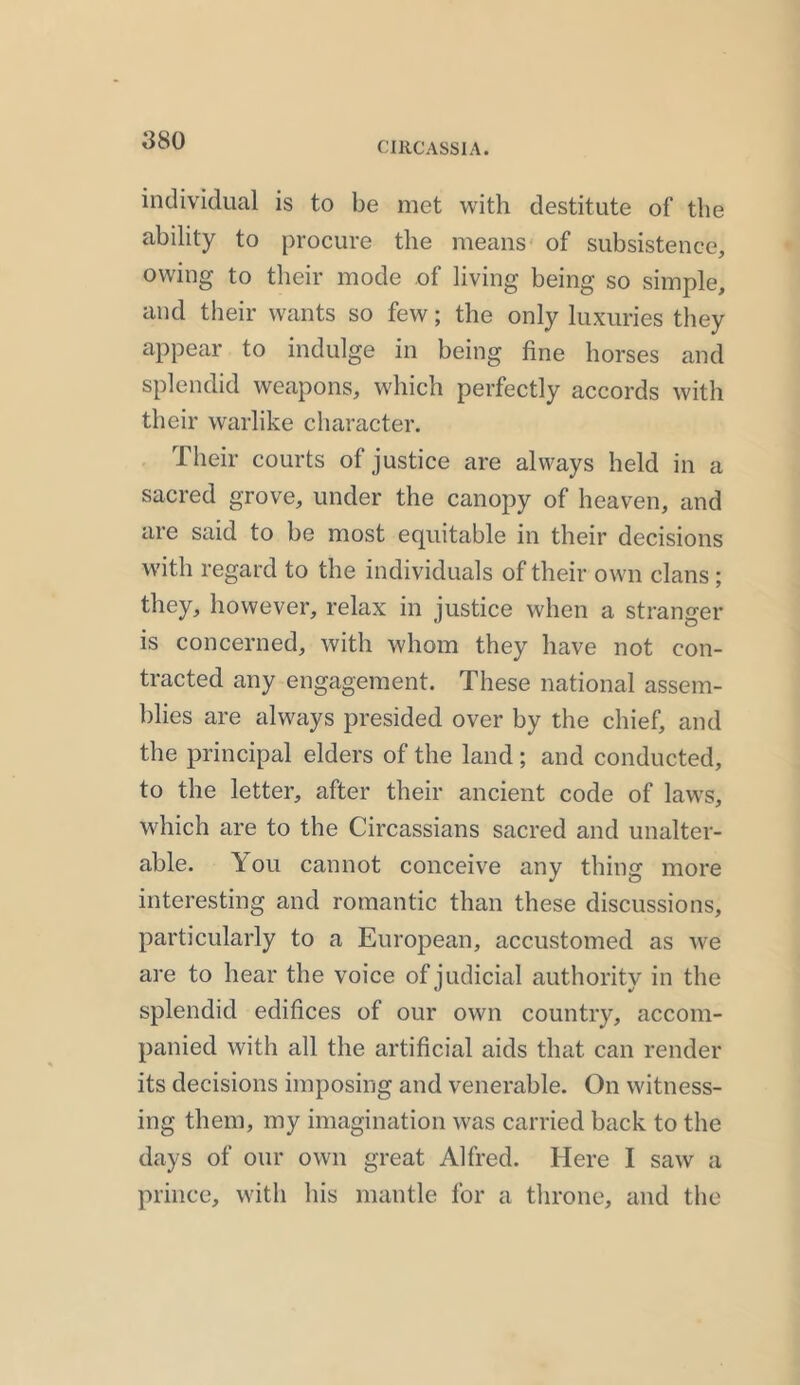 individual is to be met with destitute of the ability to procure the means of subsistence, owing to their mode of living being so simple, and their wants so few; the only luxuries they appear to indulge in being fine horses and splendid weapons, which perfectly accords with their warlike character. Their courts of justice are always held in a sacred grove, under the canopy of heaven, and are said to be most equitable in their decisions with regard to the individuals of their own clans ; they, however, relax in justice when a stranger is concerned, with whom they have not con- tracted any engagement. These national assem- blies are always presided over by the chief, and the principal elders of the land ; and conducted, to the letter, after their ancient code of laws, which are to the Circassians sacred and unalter- able. You cannot conceive any thing more interesting and romantic than these discussions, particularly to a European, accustomed as we are to hear the voice of judicial authority in the splendid edifices of our own country, accom- panied with all the artificial aids that can render its decisions imposing and venerable. On witness- ing them, my imagination was carried back to the days of our own great Alfred. Here I saw a prince, with his mantle for a throne, and the