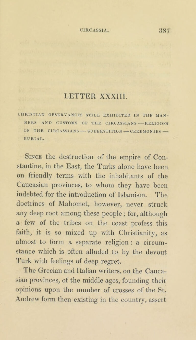 LETTER XXXIII. CHRISTIAN OBSERVANCES STILL EXHIBITED IN THE MAN- NERS AND CUSTOMS OF THE CIRCASSIANS RELIGION OF THE CIRCASSIANS—SUPERSTITION — CEREMONIES — BURIAL. Since the destruction of the empire of Con- stantine, in the East, the Turks alone have been on friendly terms with the inhabitants of the Caucasian provinces, to whom they have been indebted for the introduction of Islamism. The doctrines of Mahomet, however, never struck any deep root among these people; for, although a few of the tribes on the coast profess this faith, it is so mixed up with Christianity, as almost to form a separate religion : a circum- stance which is often alluded to by the devout Turk with feelings of deep regret. The Grecian and Italian writers, on the Cauca- sian provinces, of the middle ages, founding their opinions upon the number of crosses of the St. Andrew form then existing in the country, assert