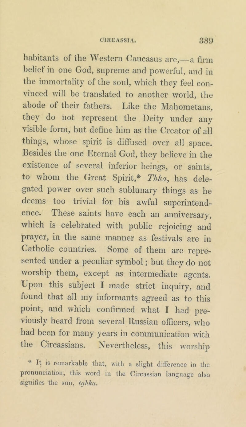 habitants of the Western Caucasus are,—a firm belief in one God, supreme and powerful, and in the immortality of the soul, which they feel con- vinced will be translated to another world, the abode ot their fathers. Like the Mahometans, they do not represent the Deity under any visible form, but define him as the Creator of all things, whose spirit is diffused over all space. Besides the one Eternal God, they believe in the existence of several inferior beings, or saints, to whom the Great Spirit,* Thlca, has dele- gated power over such sublunary things as he deems too trivial for his awful superintend- ence. These saints have each an anniversary, which is celebrated with public rejoicing and prayer, in the same manner as festivals are in Catholic countries. Some of them are repre- sented under a peculiar symbol; but they do not worship them, except as intermediate agents. Upon this subject I made strict inquiry, and found that all my informants agreed as to this point, and which confirmed what I had pre- viously heard from several Russian officers, who had been for many years in communication with the Circassians. Nevertheless, this worship * R is remarkable that, with a slight difference in the pronunciation, this word in the Circassian language also signifies the sun, tghka.