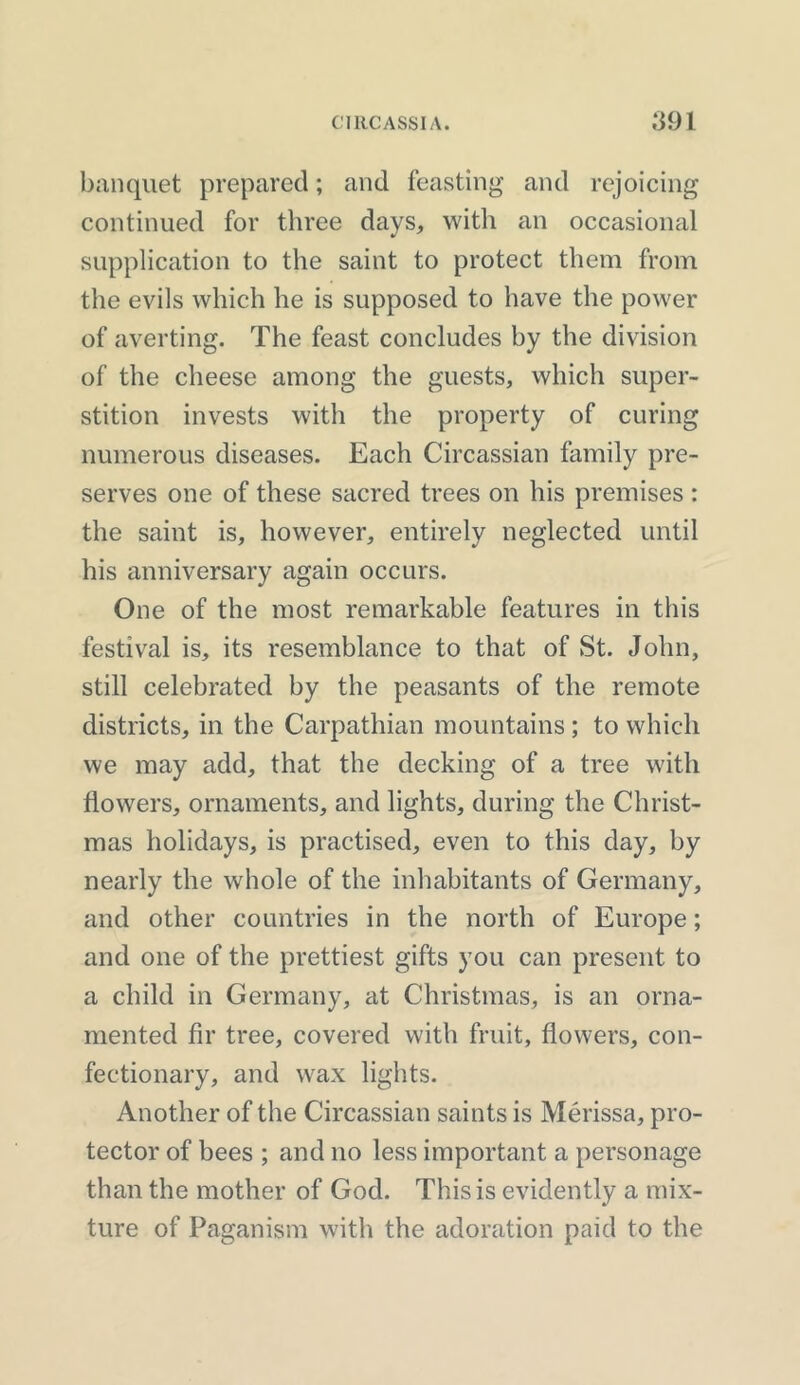 banquet prepared; and feasting and rejoicing continued for three days, with an occasional supplication to the saint to protect them from the evils which he is supposed to have the power of averting. The feast concludes by the division of the cheese among the guests, which super- stition invests with the property of curing numerous diseases. Each Circassian family pre- serves one of these sacred trees on his premises : the saint is, however, entirely neglected until his anniversary again occurs. One of the most remarkable features in this festival is, its resemblance to that of St. John, still celebrated by the peasants of the remote districts, in the Carpathian mountains; to which we may add, that the decking of a tree with flowers, ornaments, and lights, during the Christ- mas holidays, is practised, even to this day, by nearly the whole of the inhabitants of Germany, and other countries in the north of Europe; and one of the prettiest gifts you can present to a child in Germany, at Christmas, is an orna- mented fir tree, covered with fruit, flowers, con- fectionary, and wax lights. Another of the Circassian saints is Merissa, pro- tector of bees ; and no less important a personage than the mother of God. This is evidently a mix- ture of Paganism with the adoration paid to the