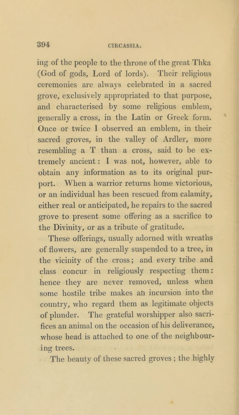 ing of the people to the throne of the great Thka (God of gods. Lord of lords). Their religious ceremonies are always celebrated in a sacred grove, exclusively appropriated to that purpose, and characterised by some religious emblem, generally a cross, in the Latin or Greek form. Once or twice I observed an emblem, in their sacred groves, in the valley of Ardler, more resembling a T than a cross, said to be ex- tremely ancient: I was not, however, able to obtain any information as to its original pur- port. When a warrior returns home victorious, or an individual has been rescued from calamity, either real or anticipated, he repairs to the sacred grove to present some offering as a sacrifice to the Divinity, or as a tribute of gratitude. These offerings, usually adorned with wreaths of flowers, are generally suspended to a tree, in the vicinity of the cross; and every tribe and class concur in religiously respecting them: hence they are never removed, unless when some hostile tribe makes ah incursion into the country, who regard them as legitimate objects of plunder. The grateful worshipper also sacri- fices an animal on the occasion of his deliverance, whose head is attached to one of the neighbour- ing trees. The beauty of these sacred groves ; the highly