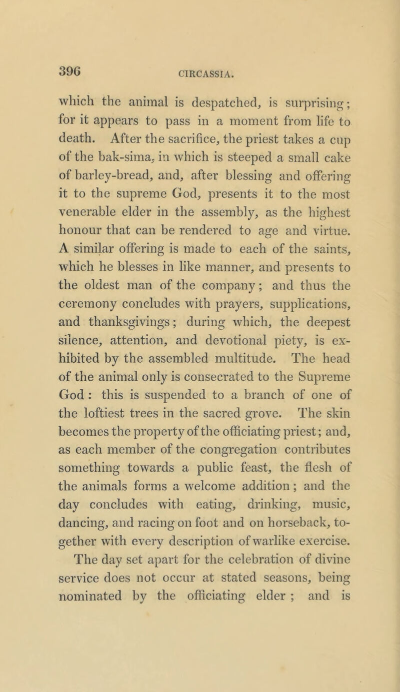 39 G which the animal is despatched, is surprising; for it appears to pass in a moment from life to death. After the sacrifice, the priest takes a cup of the bak-sima, in which is steeped a small cake of barley-bread, and, after blessing and offering it to the supreme God, presents it to the most venerable elder in the assembly, as the highest honour that can be rendered to age and virtue. A similar offering is made to each of the saints, which he blesses in like manner, and presents to the oldest man of the company; and thus the ceremony concludes with prayers, supplications, and thanksgivings; during which, the deepest silence, attention, and devotional piety, is ex- hibited by the assembled multitude. The head of the animal only is consecrated to the Supreme God : this is suspended to a branch of one of the loftiest trees in the sacred grove. The skin becomes the property of the officiating priest; and, as each member of the congregation contributes something towards a public feast, the flesh of the animals forms a welcome addition ; and the day concludes with eating, drinking, music, dancing, and racing on foot and on horseback, to- gether with every description of warlike exercise. The day set apart for the celebration of divine service does not occur at stated seasons, being nominated by the officiating elder ; and is