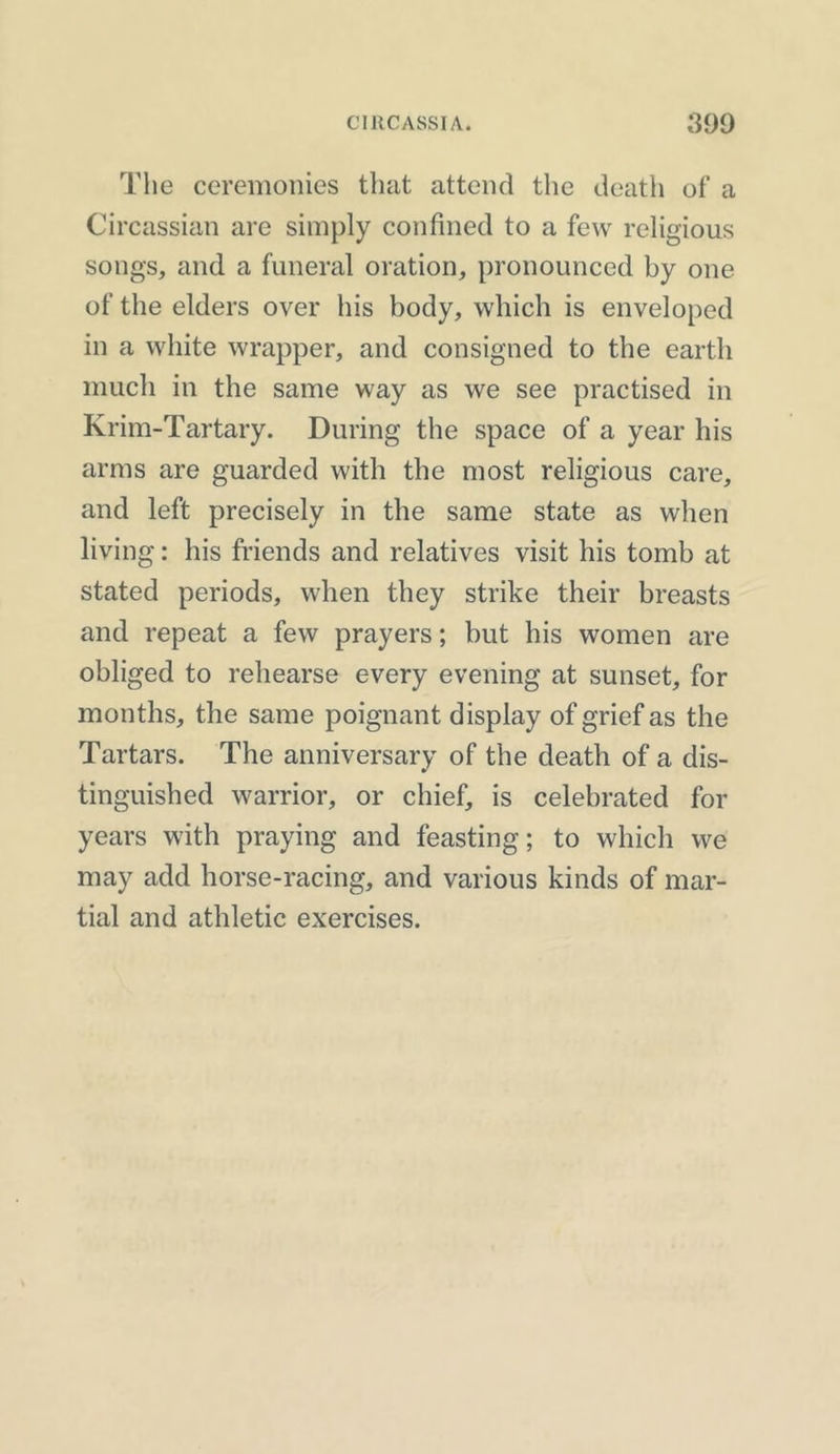 The ceremonies that attend the death of a Circassian are simply confined to a few religious songs, and a funeral oration, pronounced by one of the elders over his body, which is enveloped in a white wrapper, and consigned to the earth much in the same way as we see practised in Krim-Tartary. During the space of a year his arms are guarded with the most religious care, and left precisely in the same state as when living: his friends and relatives visit his tomb at stated periods, when they strike their breasts and repeat a few prayers; but his women are obliged to rehearse every evening at sunset, for months, the same poignant display of grief as the Tartars. The anniversary of the death of a dis- tinguished warrior, or chief, is celebrated for years with praying and feasting; to which we may add horse-racing, and various kinds of mar- tial and athletic exercises.