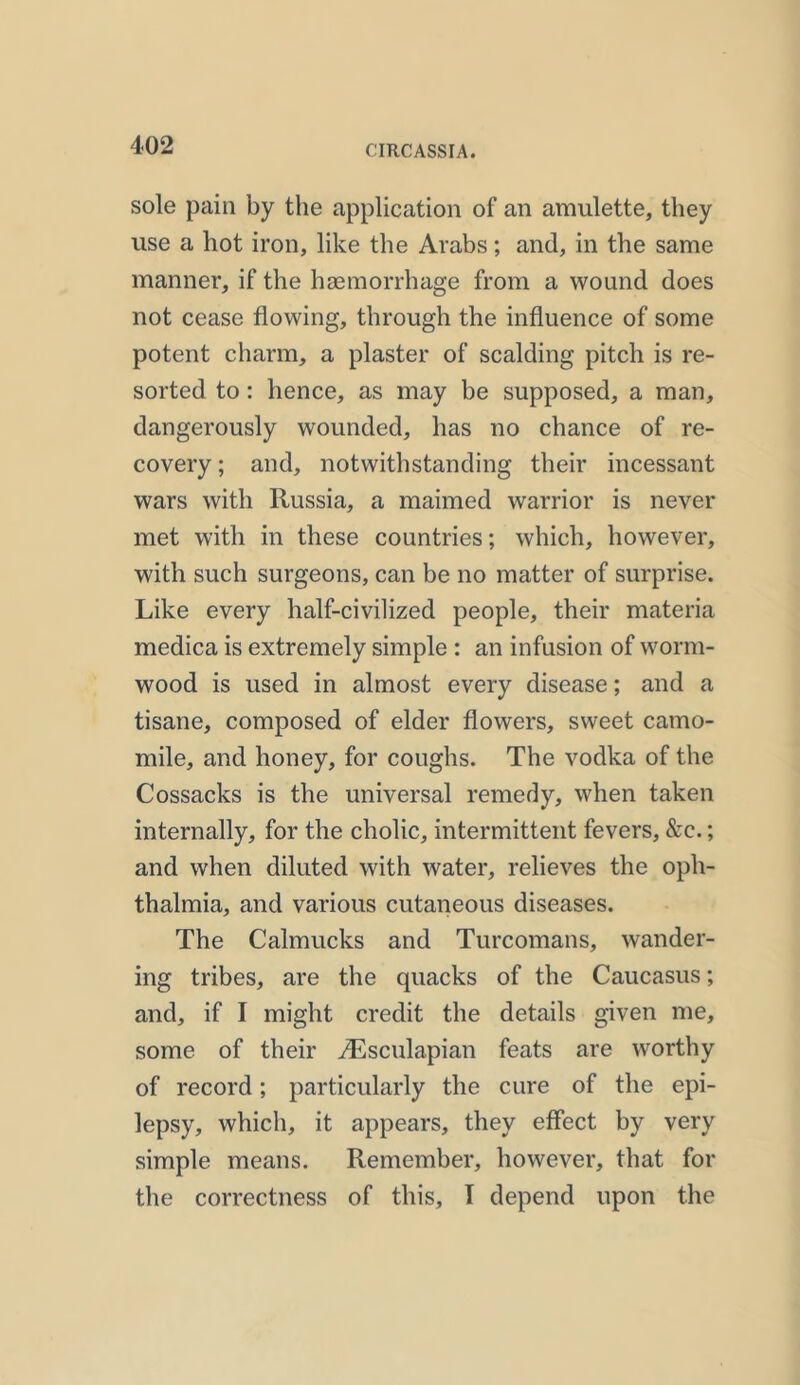 sole pain by the application of an amulette, they use a hot iron, like the Arabs; and, in the same manner, if the haemorrhage from a wound does not cease flowing, through the influence of some potent charm, a plaster of scalding pitch is re- sorted to: hence, as may be supposed, a man, dangerously wounded, has no chance of re- covery ; and, notwithstanding their incessant wars with Russia, a maimed warrior is never met with in these countries; which, however, with such surgeons, can be no matter of surprise. Like every half-civilized people, their materia medica is extremely simple : an infusion of worm- wood is used in almost every disease; and a tisane, composed of elder flowers, sweet camo- mile, and honey, for coughs. The vodka of the Cossacks is the universal remedy, when taken internally, for the cholic, intermittent fevers, &e.; and when diluted with water, relieves the oph- thalmia, and various cutaneous diseases. The Calmucks and Turcomans, wander- ing tribes, are the quacks of the Caucasus; and, if I might credit the details given me, some of their iEsculapian feats are worthy of record; particularly the cure of the epi- lepsy, which, it appears, they effect by very simple means. Remember, however, that for the correctness of this, I depend upon the