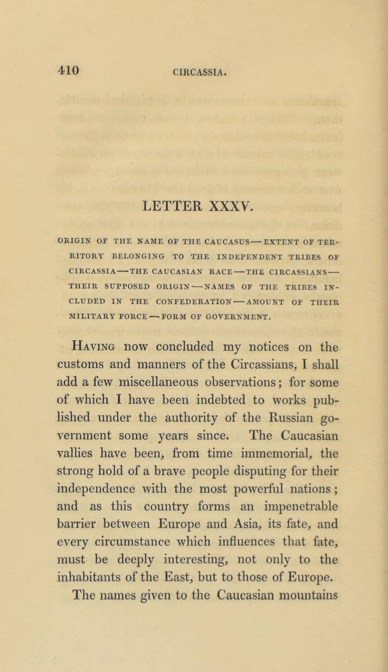 LETTER XXXV. ORIGIN OF THE NAME OF THE CAUCASUS EXTENT OF TER- RITORY BELONGING TO THE INDEPENDENT TRIBES OF CIRCASSIA THE CAUCASIAN RACE THE CIRCASSIANS THEIR SUPPOSED ORIGIN NAMES OF THE TRIBES IN- CLUDED IN THE CONFEDERATION AMOUNT OF TIIEIR MILITARY FORCE—-FORM OF GOVERNMENT. Having now concluded my notices on the customs and manners of the Circassians, I shall add a few miscellaneous observations; for some of which I have been indebted to works pub- lished under the authority of the Russian go- vernment some years since. The Caucasian vallies have been, from time immemorial, the strong hold of a brave people disputing for their independence with the most powerful nations ; and as this country forms an impenetrable barrier between Europe and Asia, its fate, and every circumstance which influences that fate, must be deeply interesting, not only to the inhabitants of the East, but to those of Europe. The names given to the Caucasian mountains