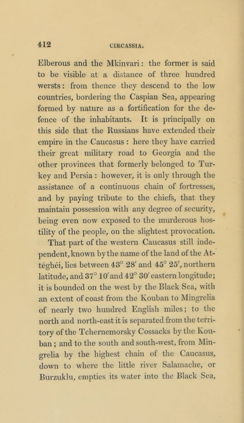 Elberous and the Mkinvari: the former is said to be visible at a distance of three hundred wersts: from thence they descend to the low countries, bordering the Caspian Sea, appearing formed by nature as a fortification for the de- fence of the inhabitants. It is principally on this side that the Russians have extended their empire in the Caucasus : here they have carried their great military road to Georgia and the other provinces that formerly belonged to Tur- key and Persia : however, it is only through the assistance of a continuous chain of fortresses, and by paying tribute to the chiefs, that they maintain possession with any degree of security, being even now exposed to the murderous hos- tility of the people, on the slightest provocation. That part of the western Caucasus still inde- pendent, known by the name of the land of the At- teghei, lies between 43° 28' and 45° 25', northern latitude, and 37° 10'and 42° 30'eastern longitude; it is bounded on the west by the Black Sea, with an extent of coast from the Kouban to Mingrelia of nearly two hundred English miles; to the north and north-east it is separated from the terri- tory of the Tchernemorsky Cossacks by the Kou- ban ; and to the south and south-west, from Min- grelia by the highest chain of the Caucasus, down to where the little river Salamache, or Burzuklu, empties its water into the Black Sea,