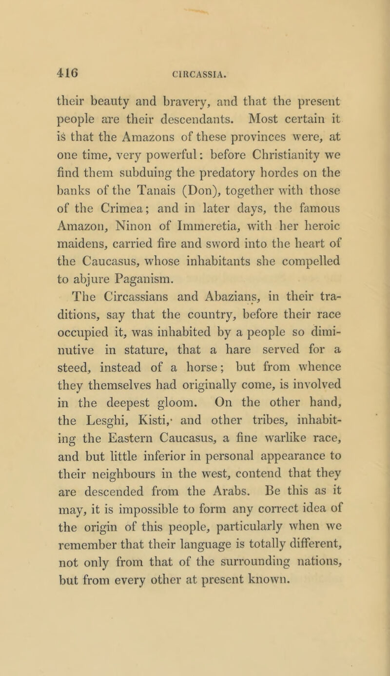 their beauty and bravery, and that the present people are their descendants. Most certain it is that the Amazons of these provinces were, at one time, very powerful: before Christianity we find them subduing the predatory hordes on the banks of the Tanais (Don), together with those of the Crimea; and in later days, the famous Amazon, Ninon of Immeretia, with her heroic maidens, carried fire and sword into the heart of the Caucasus, whose inhabitants she compelled to abjure Paganism. The Circassians and Abazians, in their tra- ditions, say that the country, before their race occupied it, was inhabited by a people so dimi- nutive in stature, that a hare served for a steed, instead of a horse; but from whence they themselves had originally come, is involved in the deepest gloom. On the other hand, the Lesghi, Kisti,- and other tribes, inhabit- ing the Eastern Caucasus, a fine warlike race, and but little inferior in personal appearance to their neighbours in the west, contend that they are descended from the Arabs. Be this as it may, it is impossible to form any correct idea of the origin of this people, particularly when we remember that their language is totally different, not only from that of the surrounding nations, but from every other at present known.