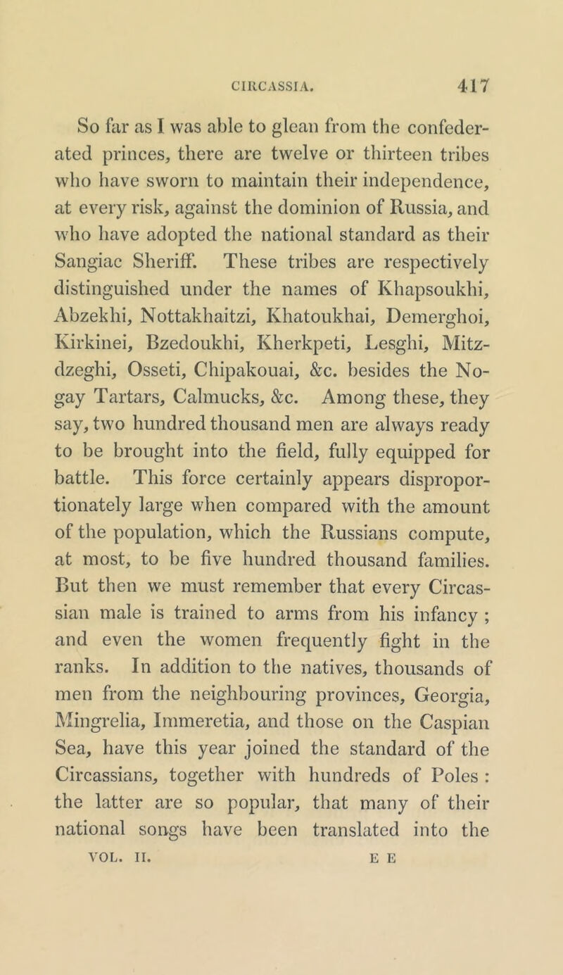 So far as I was able to glean from the confeder- ated princes, there are twelve or thirteen tribes who have sworn to maintain their independence, at every risk, against the dominion of Russia, and who have adopted the national standard as their Sangiac Sheriff. These tribes are respectively distinguished under the names of Khapsoukhi, Abzekhi, Nottakhaitzi, Khatoukhai, Demerghoi, Ivirkinei, Bzedoukhi, Kherkpeti, Lesghi, Mitz- dzeghi, Osseti, Chipakouai, &c. besides the No- gay Tartars, Calmucks, &c. Among these, they say, two hundred thousand men are always ready to be brought into the field, fully equipped for battle. This force certainly appears dispropor- tionately large when compared with the amount of the population, which the Russians compute, at most, to be five hundred thousand families. But then we must remember that every Circas- sian male is trained to arms from his infancy ; and even the women frequently fight in the ranks. In addition to the natives, thousands of men from the neighbouring provinces, Georgia, Mingrelia, Immeretia, and those on the Caspian Sea, have this year joined the standard of the Circassians, together with hundreds of Poles : the latter are so popular, that many of their national songs have been translated into the VOL. II. E E