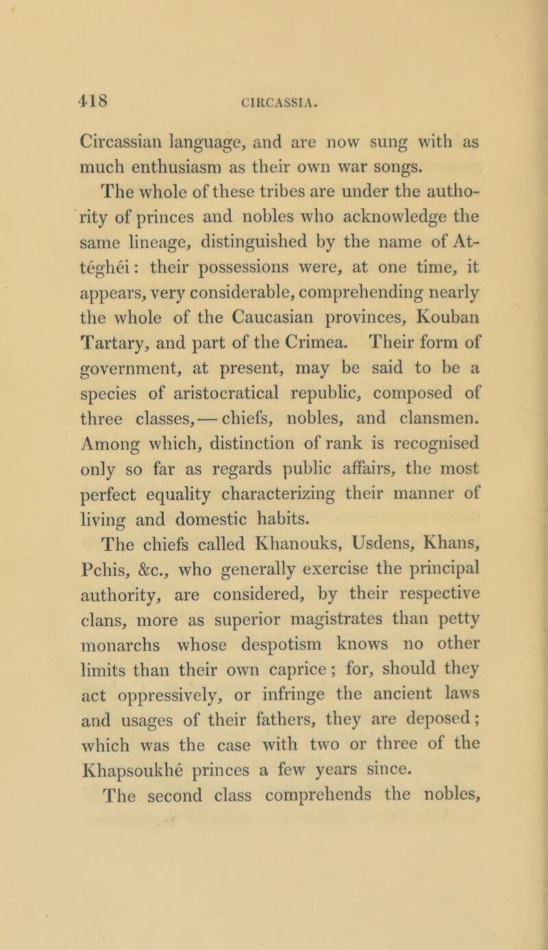 Circassian language, and are now sung with as much enthusiasm as their own war songs. The whole of these tribes are under the autho- rity of princes and nobles who acknowledge the same lineage, distinguished by the name of At- teghei: their possessions were, at one time, it appears, very considerable, comprehending nearly the whole of the Caucasian provinces, Kouban Tartary, and part of the Crimea. Their form of government, at present, may be said to be a species of aristocratical republic, composed of three classes,— chiefs, nobles, and clansmen. Among which, distinction of rank is recognised only so far as regards public affairs, the most perfect equality characterizing their manner of living and domestic habits. The chiefs called Khanouks, Usdens, Khans, Pchis, &c., who generally exercise the principal authority, are considered, by their respective clans, more as superior magistrates than petty monarchs whose despotism knows no other limits than their own caprice; for, should they act oppressively, or infringe the ancient laws and usages of their fathers, they are deposed; which was the case with two or three of the Khapsoukhe princes a few years since. The second class comprehends the nobles.