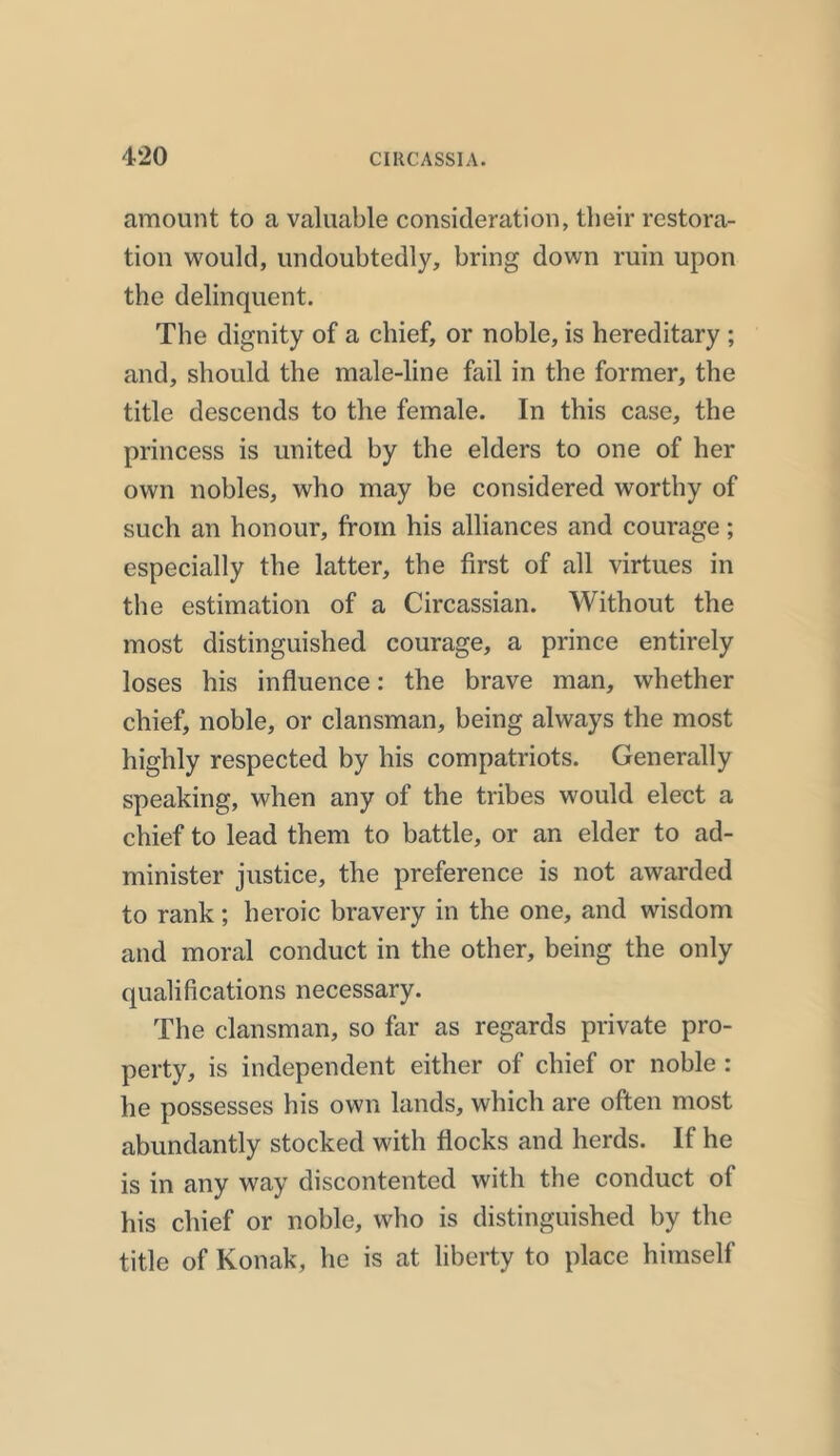 amount to a valuable consideration, their restora- tion would, undoubtedly, bring down ruin upon the delinquent. The dignity of a chief, or noble, is hereditary ; and, should the male-line fail in the former, the title descends to the female. In this case, the princess is united by the elders to one of her own nobles, who may be considered worthy of such an honour, from his alliances and coui'age; especially the latter, the first of all virtues in the estimation of a Circassian. Without the most distinguished courage, a prince entirely loses his influence: the brave man, whether chief, noble, or clansman, being always the most highly respected by his compatriots. Generally speaking, when any of the tribes would elect a chief to lead them to battle, or an elder to ad- minister justice, the preference is not awarded to rank; heroic bravery in the one, and wisdom and moral conduct in the other, being the only qualifications necessary. The clansman, so far as regards private pro- perty, is independent either of chief or noble : he possesses his own lands, which are often most abundantly stocked with flocks and herds. If he is in any way discontented with the conduct ol his chief or noble, who is distinguished by the title of Konak, he is at liberty to place himself