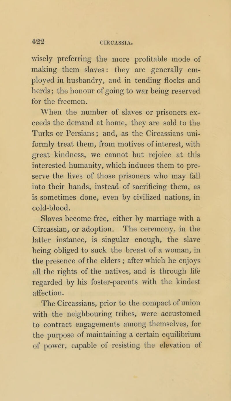 wisely preferring the more profitable mode of making them slaves: they are generally em- ployed in husbandry, and in tending flocks and herds; the honour of going to war being reserved for the freemen. When the number of slaves or prisoners ex- ceeds the demand at home, they are sold to the Turks or Persians; and, as the Circassians uni- formly treat them, from motives of interest, with great kindness, we cannot but rejoice at this interested humanity, which induces them to pre- serve the lives of those prisoners who may fall into their hands, instead of sacrificing them, as is sometimes done, even by civilized nations, in cold-blood. Slaves become free, either by marriage with a Circassian, or adoption. The ceremony, in the latter instance, is singular enough, the slave being obliged to suck the breast of a woman, in the presence of the elders ; after which he enjoys all the rights of the natives, and is through life regarded by his foster-parents with the kindest affection. The Circassians, prior to the compact of union with the neighbouring tribes, were accustomed to contract engagements among themselves, for the purpose of maintaining a certain equilibrium of power, capable of resisting the elevation of