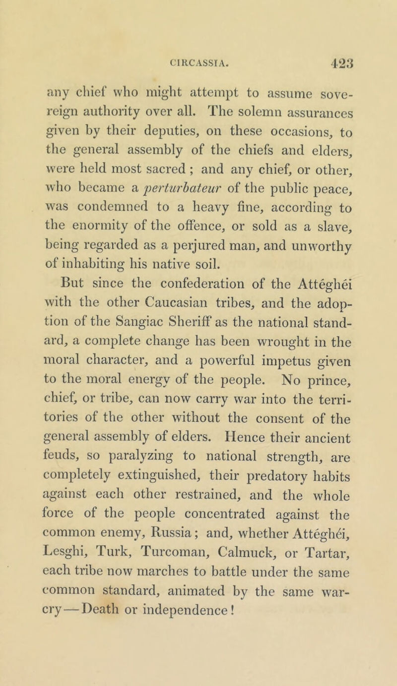 any chief who might attempt to assume sove- reign authority over all. The solemn assurances given by their deputies, on these occasions, to the general assembly of the chiefs and elders, were held most sacred ; and any chief, or other, who became a perturbateur of the public peace, was condemned to a heavy fine, according to the enormity of the offence, or sold as a slave, being regarded as a perjured man, and unworthy of inhabiting his native soil. But since the confederation of the Atteghei with the other Caucasian tribes, and the adop- tion of the Sangiac Sheriff as the national stand- ard, a complete change has been wrought in the moral character, and a powerful impetus given to the moral energy of the people. No prince, chief, or tribe, can now carry war into the terri- tories of the other without the consent of the general assembly of elders. Hence their ancient feuds, so paralyzing to national strength, are completely extinguished, their predatory habits against each other restrained, and the whole force of the people concentrated against the common enemy, Russia; and, whether Atteghei, Lesghi, Turk, Turcoman, Calmuck, or Tartar, each tribe now marches to battle under the same common standard, animated by the same war- cry— Death or independence!