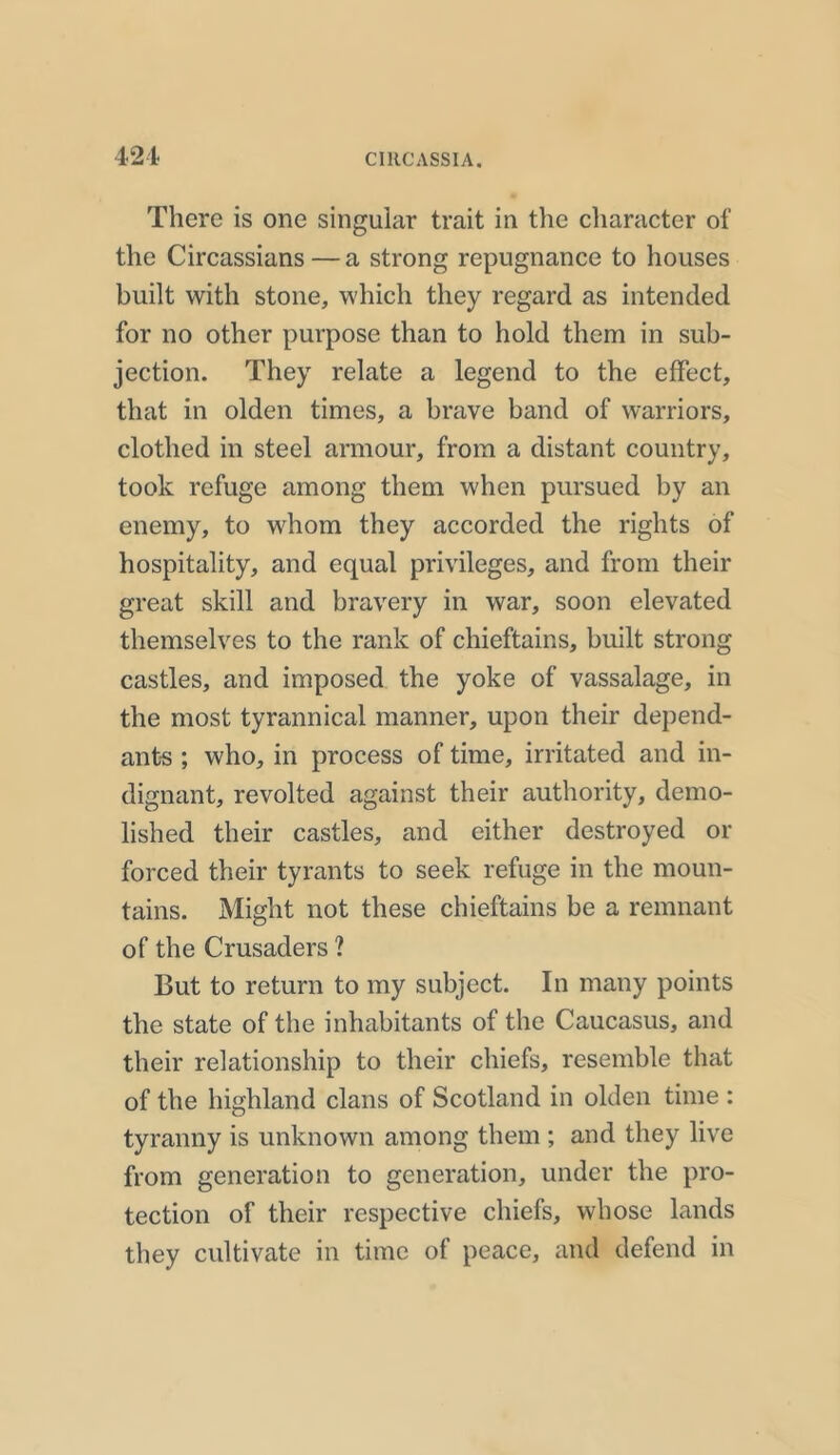 421 There is one singular trait in the character of the Circassians — a strong repugnance to houses built with stone, which they regard as intended for no other purpose than to hold them in sub- jection. They relate a legend to the effect, that in olden times, a brave band of warriors, clothed in steel armour, from a distant country, took refuge among them when pursued by an enemy, to whom they accorded the rights of hospitality, and equal privileges, and from their great skill and bravery in war, soon elevated themselves to the rank of chieftains, built strong castles, and imposed the yoke of vassalage, in the most tyrannical manner, upon their depend- ants ; who, in process of time, irritated and in- dignant, revolted against their authority, demo- lished their castles, and either destroyed or forced their tyrants to seek refuge in the moun- tains. Might not these chieftains be a remnant of the Crusaders ? But to return to my subject. In many points the state of the inhabitants of the Caucasus, and their relationship to their chiefs, resemble that of the highland clans of Scotland in olden time : tyranny is unknown among them ; and they live from generation to generation, under the pro- tection of their respective chiefs, whose lands they cultivate in time of peace, and defend in