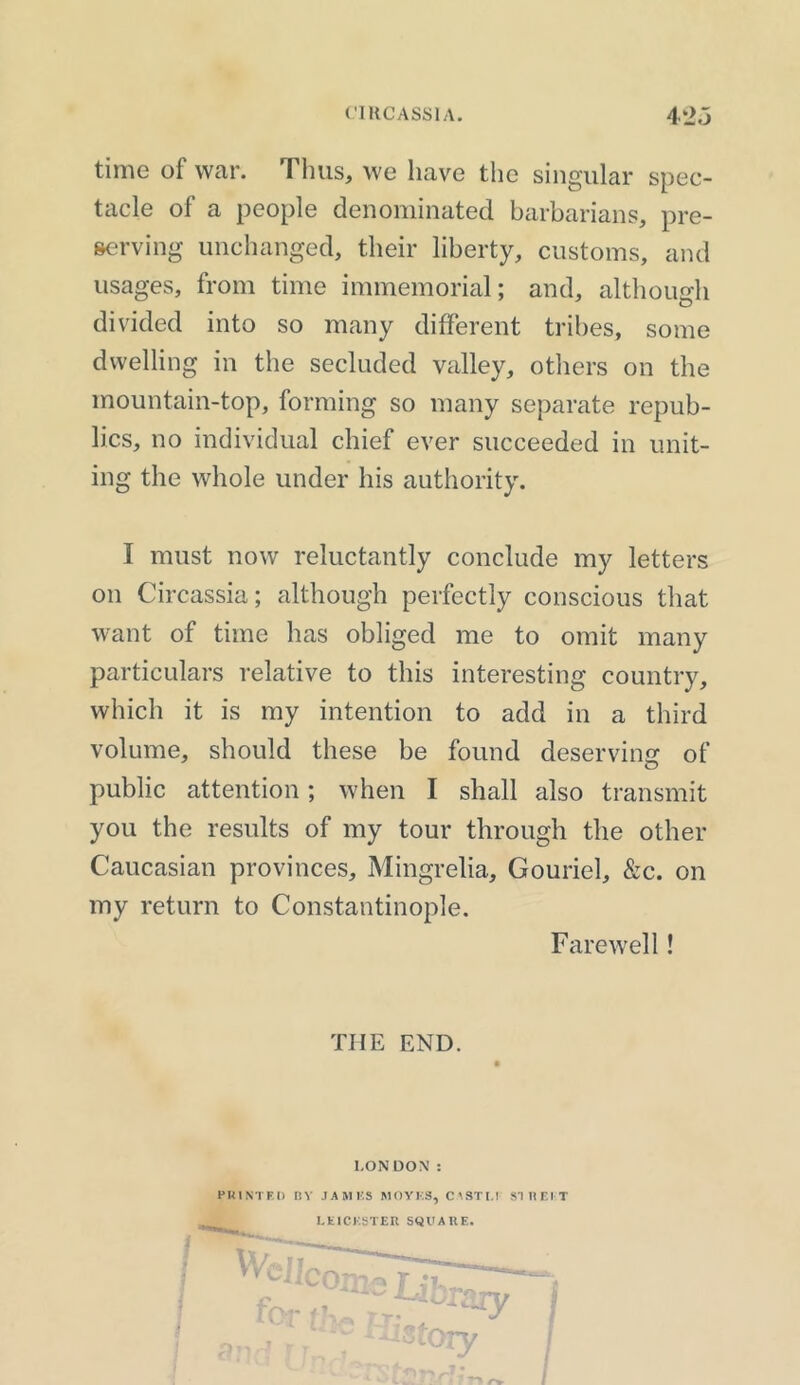 time of war. Thus, we have the singular spec- tacle of a people denominated barbarians, pre- serving unchanged, their liberty, customs, and usages, from time immemorial; and, although divided into so many different tribes, some dwelling in the secluded valley, others on the mountain-top, forming so many separate repub- lics, no individual chief ever succeeded in unit- ing the whole under his authority. I must now reluctantly conclude my letters on Circassia; although perfectly conscious that want of time has obliged me to omit many particulars relative to this interesting country, which it is my intention to add in a third volume, should these be found deserving of public attention; when I shall also transmit you the results of my tour through the other Caucasian provinces, Mingrelia, Gouriel, &c. on my return to Constantinople. Farewell! THE END. LONDON : PRINTED RY JAMES MO YES, CM STL! SI It El-T LEICESTER SQUARE.