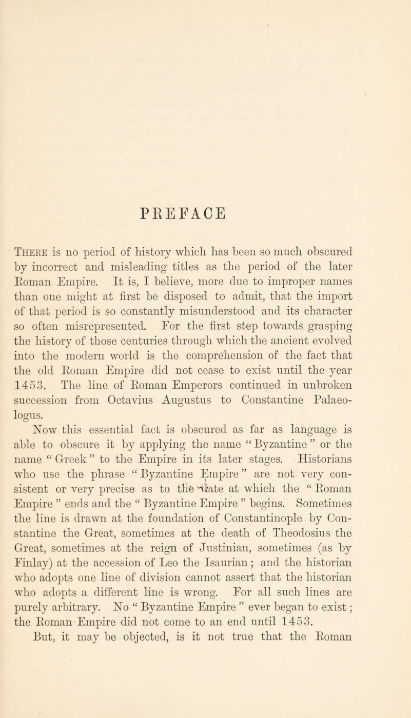 PEEFACE Theee is no period of history which has been so much obscured by incorrect and misleading titles as the period of the later Eoman Empire. It is, I believe, more due to improper names than one might at first be disposed to admit, that the import of that period is so constantly misunderstood and its character so often misrepresented. For the first step towards grasping the history of those centuries through which the ancient evolved into the modern Avorld is the comprehension of the fact that the old Eoman Empire did not cease to exist until the year 1453. The line of Eoman Emperors continued in unbroken succession from Octavius Augustus to Constantine Palaeo- logus. Now this essential fact is obscured as far as language is able to obscure it by applying the name ‘‘ Byzantine ” or the name Greek ” to the Empire in its later stages. Historians who use the phrase '' Byzantine Empire ” are not very con- sistent or very precise as to the “^ate at which the “ Eoman Empire ” ends and the Byzantine Empire ” begins. Sometimes tire line is drawn at the foundation of Constantinople by Con- stantine the Great, sometimes at the death of Theodosius the Great, sometimes at the reign of Justinian, sometimes (as by Finlay) at the accession of Leo the Isaurian; and the historian who adopts one line of division cannot assert that the historian who adopts a different line is wrong. For all such lines are purely arbitrary. No ‘‘ Byzantine Empire ” ever began to exist; the Eoman Empire did not come to an end until 1453. But, it may be objected, is it not true that the Eoman