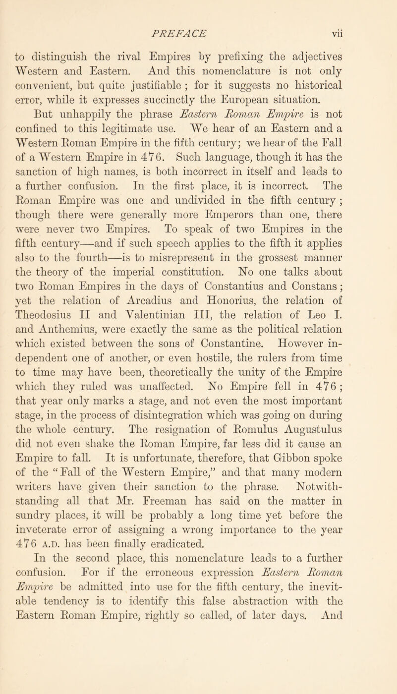 to distinguish the rival Empires by prefixing the adjectives Western and Eastern. And this nomenclature is not only convenient, but quite justifiable ; for it suggests no historical error, while it expresses succinctly the European situation. But unha|)pily the phrase Eastern Roman Empire is not confined to this legitimate use. We hear of an Eastern and a Western Eoman Empire in the fifth century; we hear of the Eall of a Western Empire in 476. Such language, though it has the sanction of high names, is both incorrect in itself and leads to a further confusion. In the first place, it is incorrect. The Eoman Empire was one and undivided in the fifth century ; though there were generally more Emperors than one, there were never two Empires. To speak of two Empires in the fifth century—and if such speech applies to the fifth it applies also to the fourth—is to misrepresent in the grossest manner the theory of the imperial constitution. ISTo one talks about two Eoman Empires in the days of Constantius and Constans; yet the relation of Arcadius and Honorius, the relation of Theodosius II and Valentinian III, the relation of Leo I. and Anthemius, were exactly the same as the political relation which existed between the sons of Constantine. However in- dependent one of another, or even hostile, the rulers from time to time may have been, theoretically the unity of the Empire which they ruled was unaffected. Ho Empire fell in 476; that year only marks a stage, and not even the most important stage, in the process of disintegration which was going on during the whole century. The resignation of Eomulus Augustulus did not even shake the Eoman Empire, far less did it cause an Empire to fall. It is unfortunate, therefore, that Gibbon spoke of the ‘'Eall of the Western Empire,” and that many modern writers have given their sanction to the phrase. notwith- standing all that Mr. Ereeman has said on the matter in sundry places, it will be probably a long time yet before the inveterate error of assigning a wrong importance to the year 476 A.D. has been finally eradicated. In the second place, this nomenclature leads to a further confusion. Eor if the erroneous expression Eastern Roman Empire be admitted into use for the fifth century, the inevit- able tendency is to identify this false abstraction with the Eastern Eoman Empire, rightly so called, of later days. And